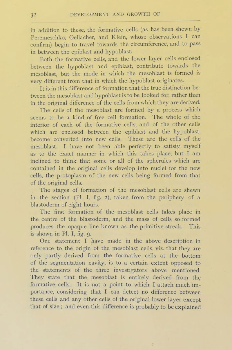 in addition to these, the formative cells (as has been shewn by Peremeschko, Oellacher, and Klein, whose observations I can confirm) begin to travel towards the circumference, and to pass in between the epiblast and hypoblast. Both the formative cells, and the lower layer cells enclosed between the hypoblast and epiblast, contribute towards the mesoblast, but the mode in which the mesoblast is formed is very different from that in which the hypoblast originates. It is in this difference of formation that the true distinction be- tween the mesoblast and hypoblast is to be looked for, rather than in the original difference of the cells from which they are derived. The cells of the mesoblast arc formed by a process which seems to be a kind of free cell formation. The whole of the interior of each of the formative cells, and of the other cells which are enclosed between the epiblast and the hypoblast, become converted into new cells. These are the cells of the mesoblast. I have not been able perfectly to satisfy myself as to the exact manner in which this takes place, but I am inclined to think that some or all of the spherules which are contained in the original cells develop into nuclei for the new cells, the protoplasm of the new cells being formed from that of the original cells. The stages of formation of the mesoblast cells are shewn in the section (PL I, fig. 2), taken from the periphery of a blastoderm of eight hours. The first formation of the mesoblast cells takes place in the centre of the blastoderm, and the mass of cells so formed produces the opaque line known as the primitive streak. This is shown in PI. I, fig. 9. One statement I have made in the above description in reference to the origin of the mesoblast cells, viz. that they are only partly derived from the formative cells at the bottom of the segmentation cavity, is to a certain extent opposed to the statements of the three investigators above mentioned. They state that the mesoblast is entirely derived from the formative cells. It is not a point to which I attach much im- portance, considering that I can detect no difference between these cells and any other cells of the original lower layer except that of size ; and even this difference is probably to be explained