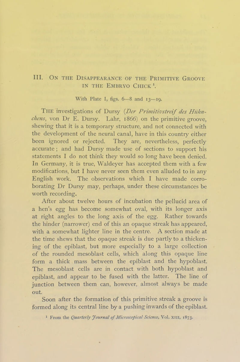 III. On the Disappearance of the Primitive Groove in the Embryo Chick \ With Plate I, figs. 6—8 and 13—19. The investigations of Dursy {Dei' Primitivstreif des Hiihii- chens, von Dr E. Dursy. Lahr, 1866) on the primitive groove, shewing that it is a temporary structure, and not connected with the development of the neural canal, have in this country either been ignored or rejected. They are, nevertheless, perfectly accurate ; and had Dursy made use of sections to support his statements I do not think they would so long have been denied. In Germany, it is true, Waldeyer has accepted them with a few modifications, but I have never seen them even alluded to in any English work. The observations which I have made corro- borating Dr Dursy may, perhaps, under these circumstances be worth recording. After about twelve hours of incubation the pellucid area of a hen’s egg has become somewhat oval, with its longer axis at right angles to the long axis of the egg. Rather towards the hinder (narrower) end of this an opaque streak has appeared, with a somewhat lighter line in the centre. A section made at the time shews that the opaque streak is due partly to a thicken- ing of the epiblast, but more especially to a large collection of the rounded mesoblast cells, which along this opaque line form a thick mass between the epiblast and the hypoblast. The mesoblast cells are in contact with both hypoblast and epiblast, and appear to be fused with the latter. The line of junction between them can, however, almost always be made out. Soon after the formation of this primitive streak a groove is formed along its central line by a pushing inwards of the epiblast.