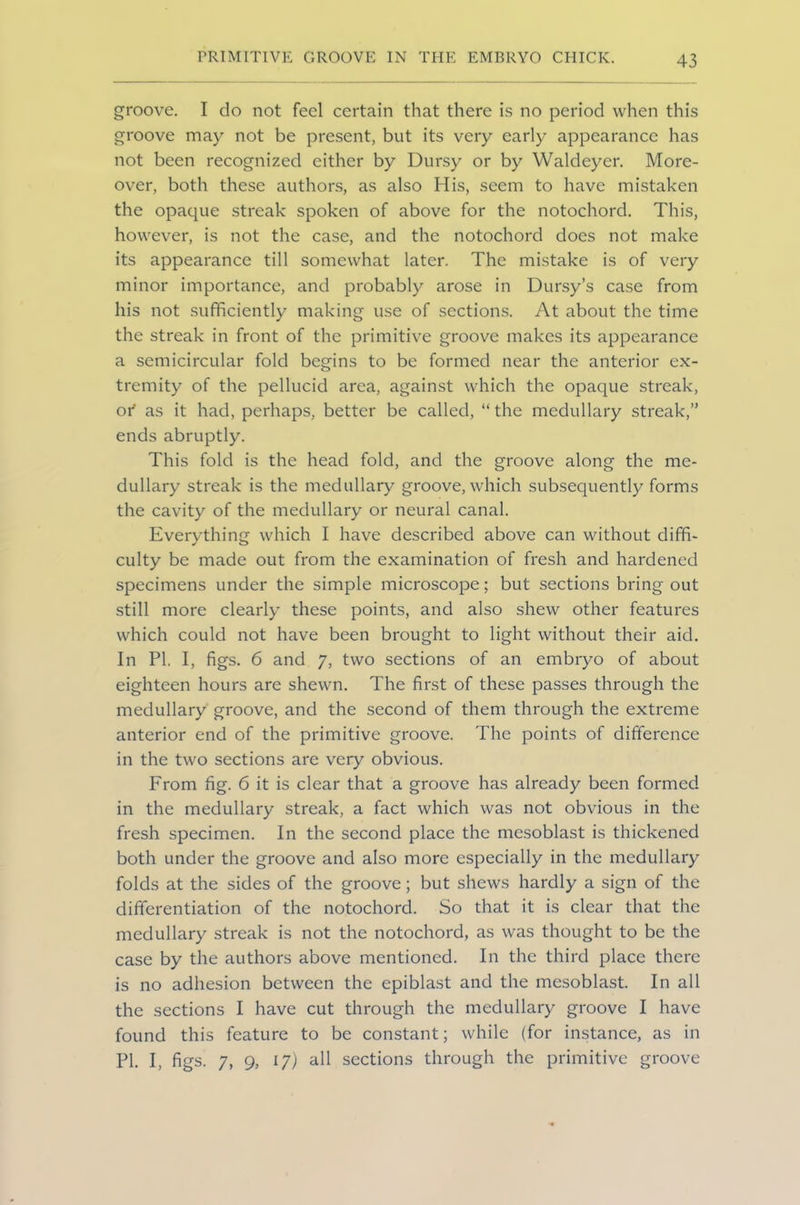 groove. I do not feel certain that there is no period when this groove may not be present, but its very early appearance has not been recognized either by Dursy or by Waldeyer. More- over, both these authors, as also His, seem to have mistaken the opaque streak spoken of above for the notochord. This, however, is not the case, and the notochord does not make its appearance till somewhat later. The mistake is of very minor importance, and probably arose in Dursy’s case from his not sufficiently making use of sections. At about the time the streak in front of the primitive groove makes its appearance a semicircular fold begins to be formed near the anterior ex- tremity of the pellucid area, against which the opaque streak, 01* as it had, perhaps, better be called, “the medullary streak,” ends abruptly. This fold is the head fold, and the groove along the me- dullary streak is the medullary groove, which subsequently forms the cavity of the medullary or neural canal. Everything which I have described above can without diffi- culty be made out from the examination of fresh and hardened specimens under the simple microscope; but sections bring out still more clearly these points, and also shew other features which could not have been brought to light without their aid. In PI. I, figs. 6 and 7, two sections of an embryo of about eighteen hours are shewn. The first of these passes through the medullary groove, and the second of them through the extreme anterior end of the primitive groove. The points of difference in the two sections are very obvious. From fig. 6 it is clear that a groove has already been formed in the medullary streak, a fact which was not obvious in the fresh specimen. In the second place the mesoblast is thickened both under the groove and also more especially in the medullary folds at the sides of the groove; but shews hardly a sign of the differentiation of the notochord. So that it is clear that the medullary streak is not the notochord, as was thought to be the case by the authors above mentioned. In the third place there is no adhesion between the epiblast and the mesoblast. In all the sections I have cut through the medullary groove I have found this feature to be constant; while (for instance, as in Pk I, figs. 7, 9> 17) all sections through the primitive groove