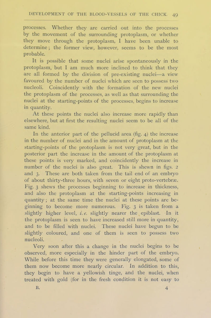 processes. Whether they arc carried out into the processes by the movement of the surrounding protoplasm, or whether they move through the protoplasm, I have been unable to determine; the former view, however, seems to be the most probable. It is possible that some nuclei arise spontaneously in the protoplasm, but I am much more inclined to think that they are all formed by the division of pre-existing nuclei—a view favoured by the number of nuclei which are seen to possess two nucleoli. Coincidently with the formation of the new nuclei the protoplasm of the processes, as well as that surrounding the nuclei at the starting-points of the processes, begins to increase in quantity. At these points the nuclei also increase more rapidly than elsewhere, but at first the resulting nuclei seem to be all of the same kind. In the anterior part of the pellucid area (fig. 4) the increase in the number of nuclei and in the amount of protoplasm at the starting-points of the protoplasm is not very great, but in the posterior part the increase in the amount of the protoplasm at these points is very marked, and coincidently the increase in number of the nuclei is also great. This is shewn in figs. 2 and 3. These are both taken from the tail end of an embryo of about thirty-three hours, with seven or eight proto-vertebrae. Fig. 3 shews the processes beginning to increase in thickness, and also the protoplasm at the starting-points increasing in quantity; at the same time the nuclei at these points are be- ginning to become more numerous. Fig. 3 is taken from a slightly higher level, i. e. slightly nearer the epiblast. In it the protoplasm is seen to have increased still more in quantity, and to be filled with nuclei. These nuclei have begun to be slightly coloured, and one of them is seen to possess two nucleoli. Very soon after this a change in the nuclei begins to be observed, more especially in the hinder part of the embryo. While before this time they were generally elongated, some of them now become more nearly circular. In addition to this, they begin to have a yellowish tinge, and the nuclei, when treated with gold (for in the fresh condition it is not easy to B. 4