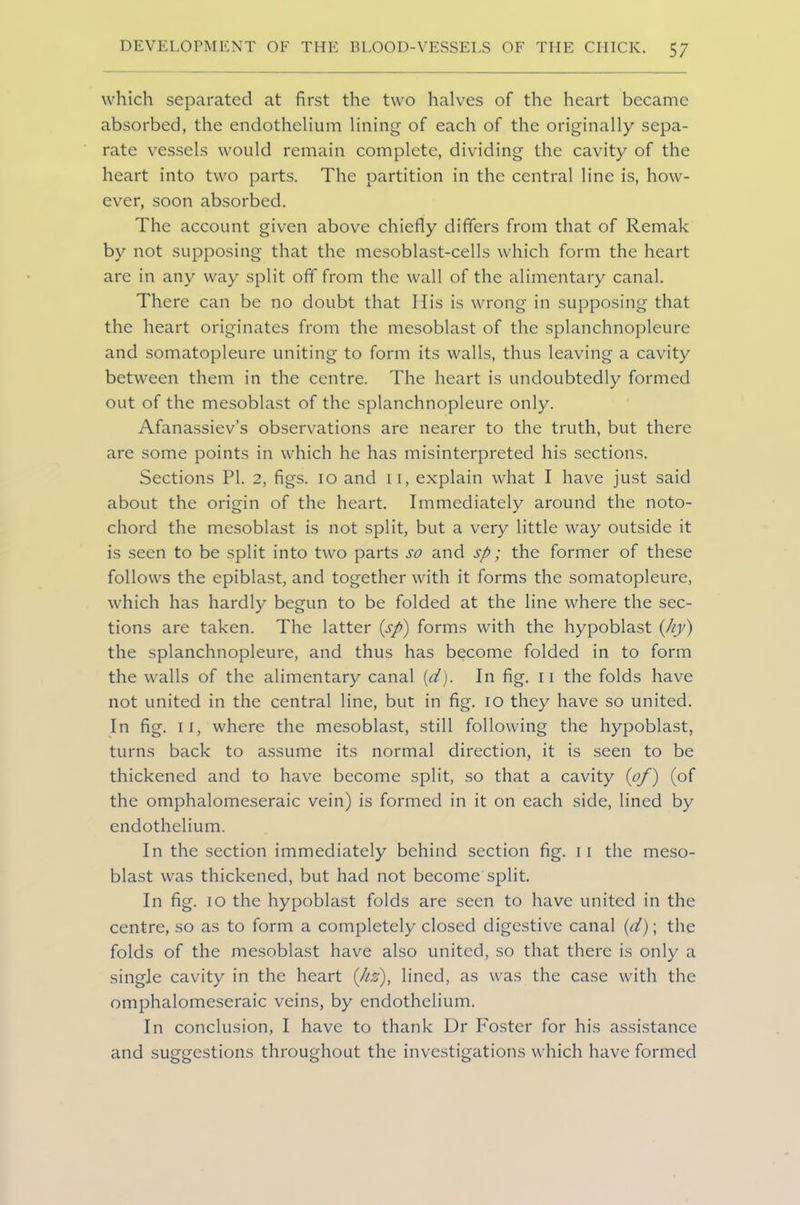 which separated at first the two halves of the heart became absorbed, the endothelium lining of each of the originally sepa- rate vessels would remain complete, dividing the cavity of the heart into two parts. The partition in the central line is, how- ever, soon absorbed. The account given above chiefly differs from that of Remak by not supposing that the mesoblast-cells which form the heart are in any way split off from the wall of the alimentary canal. There can be no doubt that His is wrong in supposing that the heart originates from the mesoblast of the splanchnopleure and somatopleure uniting to form its walls, thus leaving a cavity between them in the centre. The heart is undoubtedly formed out of the mesoblast of the splanchnopleure only. Afanassiev’s observations are nearer to the truth, but there are some points in which he has misinterpreted his sections. Sections PI. 2, figs. 10 and 11, explain what I have just said about the origin of the heart. Immediately around the noto- chord the mesoblast is not split, but a very little way outside it is seen to be split into two parts so and sp; the former of these follows the epiblast, and together with it forms the somatopleure, which has hardly begun to be folded at the line where the sec- tions are taken. The latter (sp) forms with the hypoblast (Jiy) the splanchnopleure, and thus has become folded in to form the walls of the alimentary canal (d). In fig. 11 the folds have not united in the central line, but in fig. 10 they have so united. In fig. 11, where the mesoblast, still following the hypoblast, turns back to assume its normal direction, it is seen to be thickened and to have become split, so that a cavity (of) (of the omphalomeseraic vein) is formed in it on each side, lined by endothelium. In the section immediately behind section fig. 11 the meso- blast was thickened, but had not become split. In fig. 10 the hypoblast folds are seen to have united in the centre, so as to form a completely closed digestive canal (d); the folds of the mesoblast have also united, so that there is only a single cavity in the heart (hs), lined, as was the case with the omphalomeseraic veins, by endothelium. In conclusion, I have to thank Dr Foster for his assistance and suggestions throughout the investigations which have formed