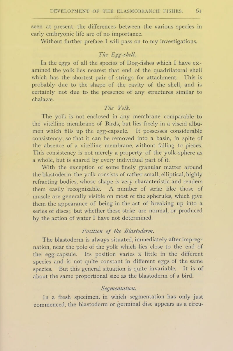 seen at present, the differences between the various species in early embryonic life are of no importance. Without further preface I will pass on to my investigations. The Egg-shell. In the eggs of all the species of Dog-fishes which I have ex- amined the yolk lies nearest that end of the quadrilateral shell which has the shortest pair of strings for attachment. This is probably due to the shape of the cavity of the shell, and is certainly not due to the presence of any structures similar to chalazee. The Yolk. The yolk is not enclosed in any membrane comparable to the vitelline membrane of Birds, but lies freely in a viscid albu- men which fills up the egg-capsule. It possesses considerable consistency, so that it can be removed into a basin, in spite of the absence of a vitelline membrane, without falling to pieces. This consistency is not merely a property of the yolk-sphere as a whole, but is shared by every individual part of it. With the exception of some finely granular matter around the blastoderm, the yolk consists of rather small, elliptical, highly refracting bodies, whose shape is very characteristic and renders them easily recognizable. A number of striae like those of muscle are generally visible on most of the spherules, which give them the appearance of being in the act of breaking up into a series of discs; but whether these striae are normal, or produced by the action of water I have not determined. Position of the Blastoderm. The blastoderm is always situated, immediately after impreg- nation, near the pole of the yolk which lies close to the end of the egg-capsule. Its position varies a little in the different species and is not quite constant in different eggs of the same species. But this general situation is quite invariable. It is of about the same proportional size as the blastoderm of a bird. Segmentation. In a fresh specimen, in which segmentation has only just commenced, the blastoderm or germinal disc appears as a circu-