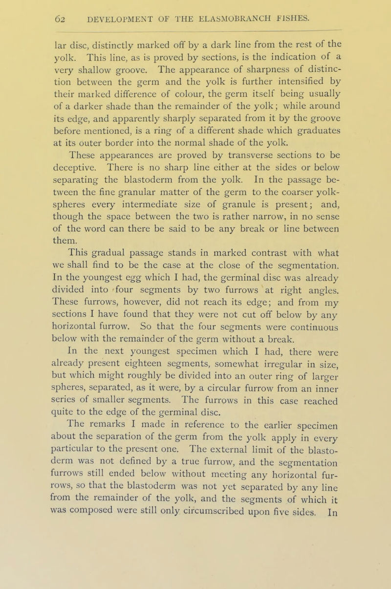 lar disc, distinctly marked off by a dark line from the rest of the yolk. This line, as is proved by sections, is the indication of a very shallow groove. The appearance of sharpness of distinc- tion between the germ and the yolk is further intensified by their marked difference of colour, the germ itself being usually of a darker shade than the remainder of the yolk; while around its edge, and apparently sharply separated from it by the groove before mentioned, is a ring of a different shade which graduates at its outer border into the normal shade of the yolk. These appearances are proved by transverse sections to be deceptive. There is no sharp line either at the sides or below separating the blastoderm from the yolk. In the passage be- tween the fine granular matter of the germ to the coarser yolk- spheres every intermediate size of granule is present; and, though the space between the two is rather narrow, in no sense of the word can there be said to be any break or line between them. This gradual passage stands in marked contrast with what we shall find to be the case at the close of the segmentation. In the youngest egg which I had, the germinal disc was already divided into four segments by two furrows at right angles. These furrows, however, did not reach its edge; and from my sections I have found that they were not cut off below by any horizontal furrow. So that the four segments were continuous below with the remainder of the germ without a break. In the next youngest specimen which I had, there were already present eighteen segments, somewhat irregular in size, but which might roughly be divided into an outer ring of larger spheres, separated, as it were, by a circular furrow from an inner series of smaller segments. The furrows in this case reached quite to the edge of the germinal disc. The remarks I made in reference to the earlier specimen about the separation of the germ from the yolk apply in every particular to the present one. The external limit of the blasto- derm was not defined by a true furrow, and the segmentation furrows still ended below without meeting any horizontal fur- rows, so that the blastoderm was not yet separated by any line from the remainder of the yolk, and the segments of which it was composed were still only circumscribed upon five sides. In
