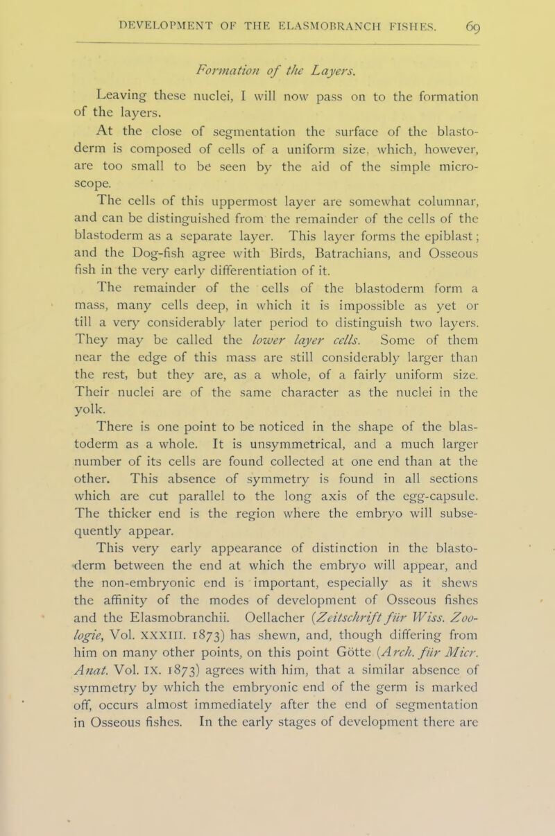 Formation of the Layers. Leaving these nuclei, I will now pass on to the formation of the layers. At the close of segmentation the surface of the blasto- derm is composed of cells of a uniform size, which, however, are too small to be seen by the aid of the simple micro- scope. The cells of this uppermost layer are somewhat columnar, and can be distinguished from the remainder of the cells of the blastoderm as a separate layer. This layer forms the epiblast; and the Dog-fish agree with Birds, Batrachians, and Osseous fish in the very early differentiation of it. The remainder of the cells of the blastoderm form a mass, many cells deep, in which it is impossible as yet or till a very considerably later period to distinguish two layers. They may be called the lower layer cells. Some of them near the edge of this mass are still considerably larger than the rest, but they are, as a whole, of a fairly uniform size. Their nuclei are of the same character as the nuclei in the yolk. There is one point to be noticed in the shape of the blas- toderm as a whole. It is unsymmetrical, and a much larger number of its cells are found collected at one end than at the other. This absence of symmetry is found in all sections which are cut parallel to the long axis of the egg-capsule. The thicker end is the region where the embryo will subse- quently appear. This very early appearance of distinction in the blasto- derm between the end at which the embryo will appear, and the non-embryonic end is important, especially as it shews the affinity of the modes of development of Osseous fishes and the Elasmobranchii. Oellacher [Zeitschrift fur Wiss. Zoo- logies Vol. XXXIII. 1873) has shewn, and, though differing from him on many other points, on this point Gotte (Arch, fur Micr. Anat. Vol. IX. 1873) agrees with him, that a similar absence of symmetry by which the embryonic end of the germ is marked off, occurs almost immediately after the end of segmentation in Osseous fishes. In the early stages of development there are
