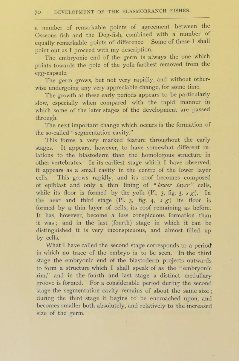 a number of remarkable points of agreement between the Osseous fish and the Dog-fish, combined with a number of equally remarkable points of difference. Some of these I shall point out as I proceed with my description. The embryonic end of the germ is always the one which points towards the pole of the yolk farthest removed from the egg-capsule. The germ grows, but not very rapidly, and without other- wise undergoing any very appreciable change, for some time. The growth at these early periods appears to be particularly slow, especially when compared with the rapid manner in which some of the later stages of the development are passed through. The next important change which occurs is the formation of the so-called “ segmentation cavity.” This forms a very marked feature throughout the early stages. It appears, however, to have somewhat different re- lations to the blastoderm than the homologous structure in other vertebrates. In its earliest stage which I have observed, it appears as a small cavity in the centre of the lower layer cells. This grows rapidly, and its roof becomes composed of epiblast and only a thin lining of “ lower layer ” cells, while its floor is formed by the yolk (PI. 3, fig. 3, s g). In the next and third stage (PI. 3, fig. 4, s g) its floor is formed by a thin layer of cells, its roof remaining as before. It has, however, become a less conspicuous formation than it was; and in the last (fourth) stage in which it can be distinguished it is very inconspicuous, and almost filled up by cells. What I have called the second stage corresponds to a period in which no trace of the embryo is to be seen. In the third stage the embryonic end of the blastoderm projects outwards to form a structure which I shall speak of as the “ embryonic rim,” and in the fourth and last stage a distinct medullary groove is formed. For a considerable period during the second stage the segmentation cavity remains of about the same size ; during the third stage it begins to be encroached upon, and becomes smaller both absolutely, and relatively to the increased size of the germ.