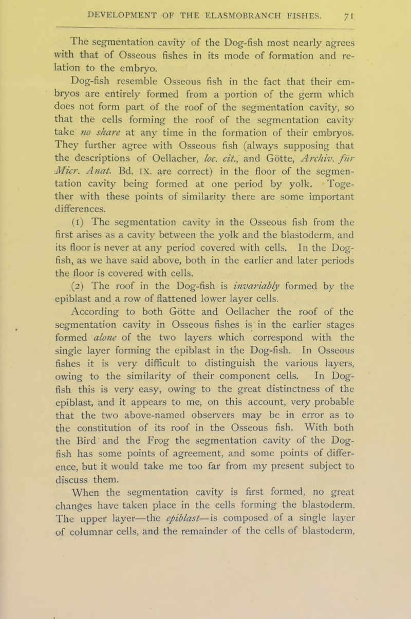The segmentation cavity of the Dog-fish most nearly agrees with that of Osseous fishes in its mode of formation and re- lation to the embryo. Dog-fish resemble Osseous fish in the fact that their em- bryos are entirely formed from a portion of the germ which does not form part of the roof of the segmentation cavity, so that the cells forming the roof of the segmentation cavity take no share at any time in the formation of their embryos. They further agree with Osseous fish (always supposing that the descriptions of Oellacher, loc. cit., and Gotte, Archiv. fur Micr. Anat. Bd. IX. are correct) in the floor of the segmen- tation cavity being formed at one period by yolk. Toge- ther with these points of similarity there are some important differences. (1) The segmentation cavity in the Osseous fish from the first arises as a cavity between the yolk and the blastoderm, and its floor is never at any period covered with cells. In the Dog- fish, as we have said above, both in the earlier and later periods the floor is covered with cells. (2) The roof in the Dog-fish is invariably formed by the epiblast and a row of flattened lower layer cells. According to both Gotte and Oellacher the roof of the segmentation cavity in Osseous fishes is in the earlier stages formed alone of the two layers which correspond with the single layer forming the epiblast in the Dog-fish. In Osseous fishes it is very difficult to distinguish the various layers, owing to the similarity of their component cells. In Dog- fish this is very easy, owing to the great distinctness of the epiblast, and it appears to me, on this account, very probable that the two above-named observers may be in error as to the constitution of its roof in the Osseous fish. With both the Bird and the Frog the segmentation cavity of the Dog- fish has some points of agreement, and some points of differ- ence, but it would take me too far from my present subject to discuss them. When the segmentation cavity is first formed, no great changes have taken place in the cells forming the blastoderm. The upper layer—the epiblast—is composed of a single layer of columnar cells, and the remainder of the cells of blastoderm,