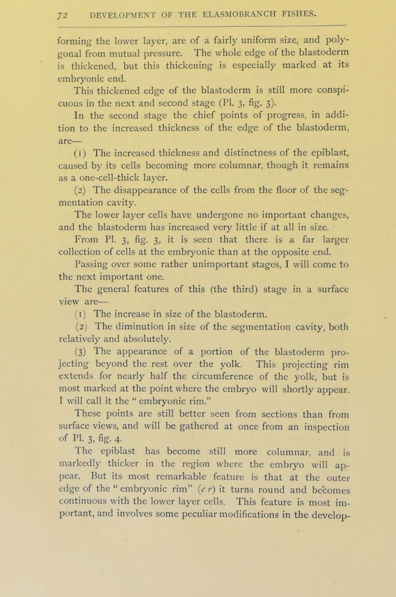 forming the lower layer, are of a fairly uniform size, and poly- gonal from mutual pressure. The whole edge of the blastoderm is thickened, but this thickening is especially marked at its embryonic end. This thickened edge of the blastoderm is still more conspi- cuous in the next and second stage (PI. 3, fig. 3). In the second stage the chief points of progress, in addi- tion to the increased thickness of the edge of the blastoderm, are— (1) The increased thickness and distinctness of the epiblast, caused by its cells becoming more columnar, though it remains as a one-cell-thick layer. (2) The disappearance of the cells from the floor of the seg- mentation cavity. The lower layer cells have undergone no important changes, and the blastoderm has increased very little if at all in size. From PI. 3, fig. 3, it is seen that there is a far larger collection of cells at the embryonic than at the opposite end. Passing over some rather unimportant stages, I will come to the next important one. The general features of this (the third) stage in a surface view are— (1) The increase in size of the blastoderm. (2) The diminution in size of the segmentation cavity, both relatively and absolutely. (3) The appearance of a portion of the blastoderm pro- jecting beyond the rest over the yolk. This projecting rim extends for nearly half the circumference of the yolk, but is most marked at the point where the embryo will shortly appear. I will call it the “ embryonic rim.” These points are still better seen from sections than from surface views, and will be gathered at once from an inspection of PI. 3, fig. 4. The epiblast has become still more columnar, and is markedly thicker in the region where the embryo will ap- pear. But its most remarkable feature is that at the outer edge of the “ embryonic rim” (e r) it turns round and becomes continuous with the lower layer cells. This feature is most im- portant, and involves some peculiar modifications in the develop-