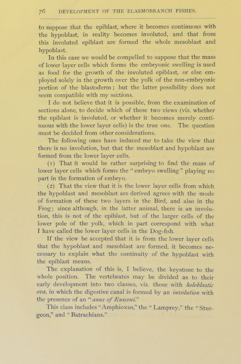 to suppose that the epiblast, where it becomes continuous with the hypoblast, in reality becomes involuted, and that from this involuted epiblast are formed the whole mesoblast and hypoblast. In this case we would be compelled to suppose that the mass of lower layer cells which forms the embryonic swelling is used as food for the growth of the involuted epiblast, or else em- ployed solely in the growth over the yolk of the non-embryonic portion of the blastoderm ; but the latter possibility does not seem compatible with my sections. I do not believe that it is possible, from the examination of sections alone, to decide which of these two views (viz. whether the epiblast is involuted, or whether it becomes merely conti- nuous with the lower layer cells) is the true one. The question must be decided from other considerations. The following ones have induced me to take the view that there is no involution, but that the mesoblast and hypoblast are formed from the lower layer cells. (1) That it would be rather surprising to find the mass of lower layer cells which forms the “ embryo swelling” playing no part in the formation of embryo. (2) That the view that it is the lower layer cells from which the hypoblast and mesoblast are derived agrees with the mode of formation of these two layers in the Bird, and also in the Frog; since although, in the latter animal, there is an involu- tion, this is not of the epiblast, but of the larger cells of the lower pole of the yolk, which in part correspond with what I have called the lower layer cells in the Dog-fish. If the view be accepted that it is from the lower layer cells that the hypoblast and mesoblast are formed, it becomes ne- cessary to explain what the continuity of the hypoblast with the epiblast means. The explanation of this is, I believe, the keystone to the whole position. The vertebrates may be divided as to their early development into two classes, viz. those with holoblastic ova, in which the digestive canal is formed by an involution with the presence of an “ anus of Rusconi” This class includes “ Amphioxus,” the “Lamprey.” the “Stur- geon,” and “ Batrachians.”