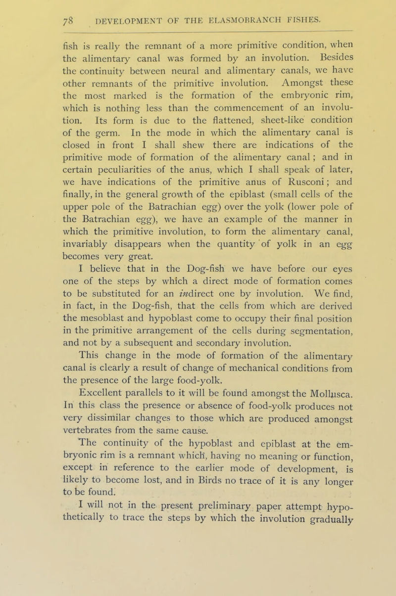 fish is really the remnant of a more primitive condition, when the alimentary canal was formed by an involution. Besides the continuity between neural and alimentary canals, we have other remnants of the primitive involution. Amongst these the most marked is the formation of the embryonic rim, which is nothing less than the commencement of an involu- tion. Its form is due to the flattened, sheet-like condition of the germ. In the mode in which the alimentary canal is closed in front I shall shew there are indications of the primitive mode of formation of the alimentary canal ; and in certain peculiarities of the anus, which I shall speak of later, we have indications of the primitive anus of Rusconi; and finally, in the general growth of the epiblast (small cells of the upper pole of the Batrachian egg) over the yolk (lower pole of the Batrachian egg), we have an example of the manner in which the primitive involution, to form the alimentary canal, invariably disappears when the quantity of yolk in an egg becomes very great. I believe that in the Dog-fish we have before our eyes one of the steps by which a direct mode of formation comes to be substituted for an z/zdirect one by involution. We find, in fact, in the Dog-fish, that the cells from which are derived the mesoblast and hypoblast come to occupy their final position in the primitive arrangement of the cells during segmentation, and not by a subsequent and secondary involution. This change in the mode of formation of the alimentary canal is clearly a result of change of mechanical conditions from the presence of the large food-yolk. Excellent parallels to it will be found amongst the Molljusca. In this class the presence or absence of food-yolk produces not very dissimilar changes to those which are produced amongst vertebrates from the same cause. The continuity of the hypoblast and epiblast at the em- bryonic rim is a remnant which, having no meaning or function, except in reference to the earlier mode of development, is likely to become lost, and in Birds no trace of it is any longer to be found. I will not in the present preliminary paper attempt hypo- thetically to trace the steps by which the involution gradually