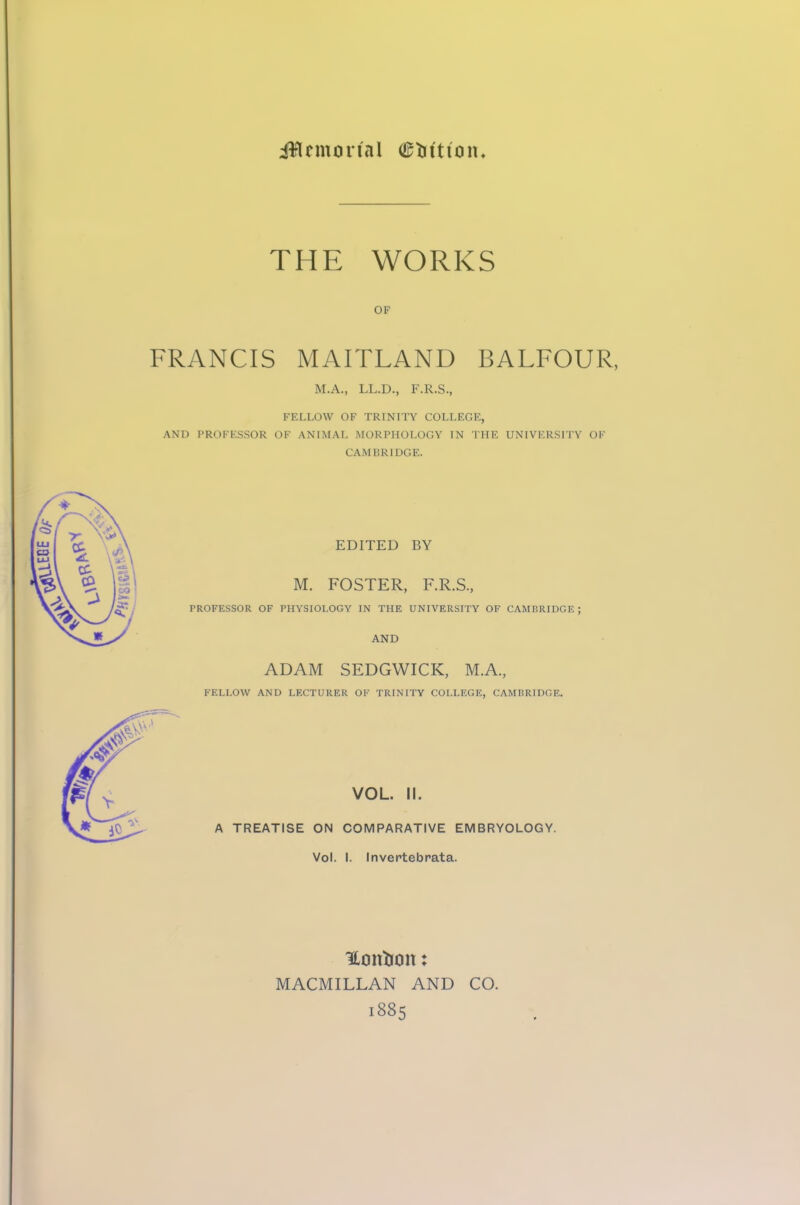 THE WORKS OF FRANCIS MAITLAND BALFOUR, M.A., LL.D., F.R.S., FELLOW OF TRINITY COLLEGE, AND PROFESSOR OF ANIMAL MORPHOLOGY IN THE UNIVERSITY OF CAMBRIDGE. EDITED BY M. FOSTER, F.R.S., PROFESSOR OF PHYSIOLOGY IN THE UNIVERSITY OF CAMBRIDGE; AND ADAM SEDGWICK, M.A., FELLOW AND LECTURER OF TRINITY COLLEGE, CAMBRIDGE. VOL. II. A TREATISE ON COMPARATIVE EMBRYOLOGY. Vol. I. Invertebrata. Uoitfoott: MACMILLAN AND CO. 1885