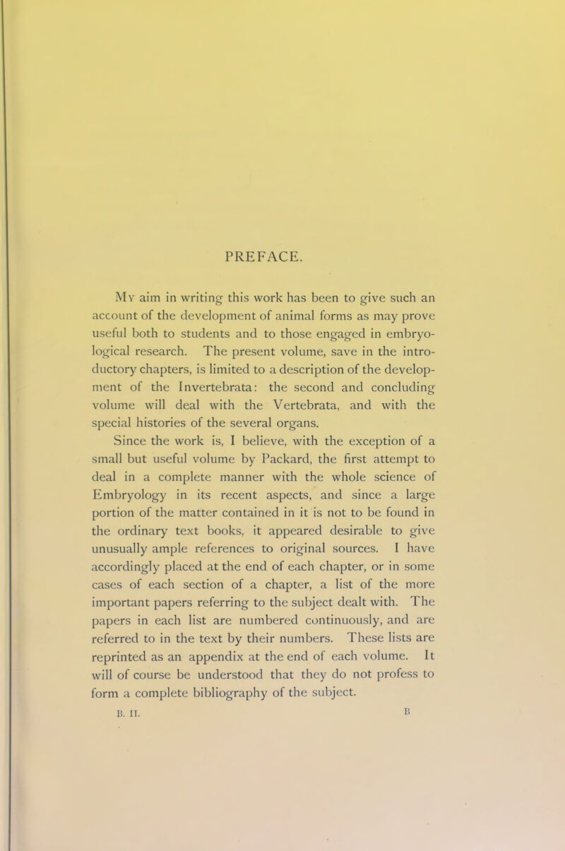 PREFACE. My aim in writing this work has been to give such an account of the development of animal forms as may prove useful both to students and to those engaged in embryo- logical research. The present volume, save in the intro- ductory chapters, is limited to a description of the develop- ment of the Invertebrata: the second and concluding volume will deal with the Vertebrata, and with the special histories of the several organs. Since the work is, I believe, with the exception of a small but useful volume by Packard, the first attempt to deal in a complete manner with the whole science of Embryology in its recent aspects, and since a large portion of the matter contained in it is not to be found in the ordinary text books, it appeared desirable to give unusually ample references to original sources. I have accordingly placed at the end of each chapter, or in some cases of each section of a chapter, a list of the more important papers referring to the subject dealt with. The papers in each list are numbered continuously, and are referred to in the text by their numbers. These lists are reprinted as an appendix at the end of each volume. It will of course be understood that they do not profess to form a complete bibliography of the subject. B. II. B
