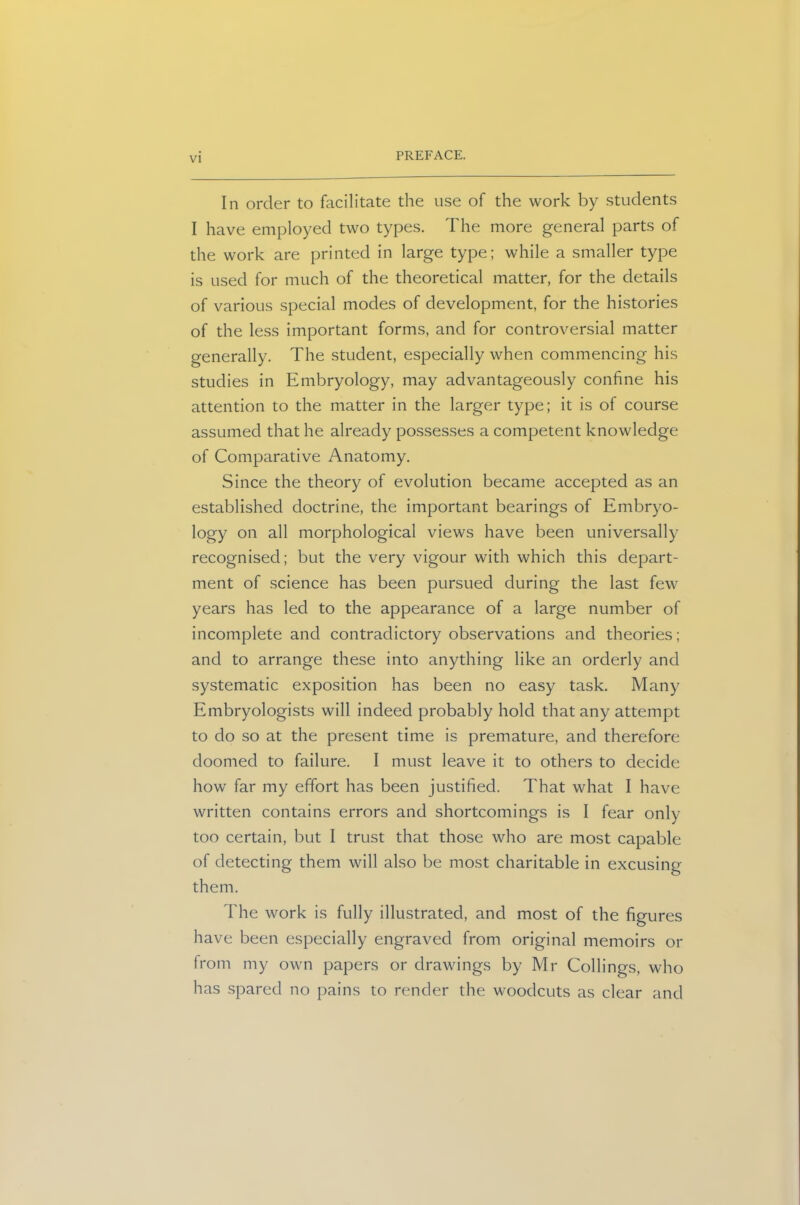 In order to facilitate the use of the work by students I have employed two types. The more general parts of the work are printed in large type; while a smaller type is used for much of the theoretical matter, for the details of various special modes of development, for the histories of the less important forms, and for controversial matter generally. The student, especially when commencing his studies in Embryology, may advantageously confine his attention to the matter in the larger type; it is of course assumed that he already possesses a competent knowledge of Comparative Anatomy. Since the theory of evolution became accepted as an established doctrine, the important bearings of Embryo- logy on all morphological views have been universally recognised; but the very vigour with which this depart- ment of science has been pursued during the last few years has led to the appearance of a large number of incomplete and contradictory observations and theories; and to arrange these into anything like an orderly and systematic exposition has been no easy task. Many Embryologists will indeed probably hold that any attempt to do so at the present time is premature, and therefore doomed to failure. I must leave it to others to decide how far my effort has been justified. That what I have written contains errors and shortcomings is I fear only too certain, but I trust that those who are most capable of detecting them will also be most charitable in excusing them. The work is fully illustrated, and most of the figures have been especially engraved from original memoirs or from my own papers or drawings by Mr Codings, who has spared no pains to render the woodcuts as clear and