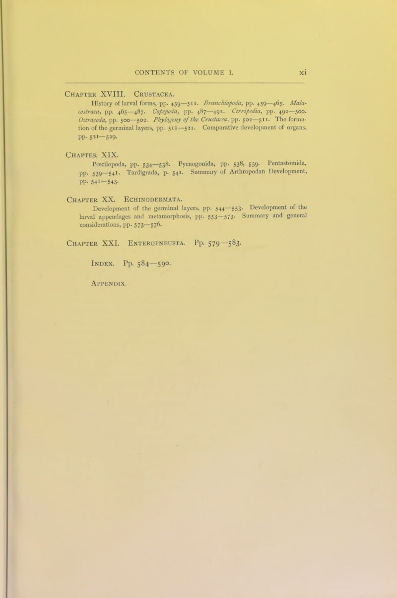 Chapter XVIII. Crustacea. History of larval forms, pp. 459—511. Branchiopoda, pp. 459—465. Mala- costraca, pp. 465—487. Copcpoda, pp. 487—492. Cirripcdia, pp. 492—500. Ostracoda, pp. 500—502. Phytogeny of the Crustacea., pp. 502—51 r. The forma- tion of the germinal layers, pp. 511—521. Comparative development of organs, PP- 521—529- Chapter XIX. Pcecilopoda, pp. 534—538. Pycnogonida, pp. 538, 539. Pentastomida, pp. 539—541. Tardigrada, p. 541. Summary of Arthropodan Development, PP- 541—543- Chapter XX. Echinodermata. Development of the germinal layers, pp. 544—553. Development of the larval appendages and metamorphosis, pp. 553—573. Summary and general considerations, pp. 573—576. Chapter XXI. Enteropneusta. Pp. 579—583. Index. Pp. 584—590. Appendix.