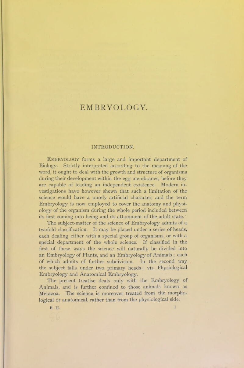 EMBRYOLOGY. INTRODUCTION. Embryology forms a large and important department of Biology. Strictly interpreted according to the meaning of the word, it ought to deal with the growth and structure of organisms during their development within the egg membranes, before they are capable of leading an independent existence. Modern in- vestigations have however shewn that such a limitation of the science would have a purely artificial character, and the term Embryology is now employed to cover the anatomy and physi- ology of the organism during the whole period included between its first coming into being and its attainment of the adult state.' The subject-matter of the science of Embryology admits of a twofold classification. It may be placed under a series of heads, each dealing either with a special group of organisms, or with a special department of the whole science. If classified in the first of these ways the science will naturally be divided into an Embryology of Plants, and an Embryology of Animals ; each of which admits of further subdivision. In the second way the subject falls under two primary heads; viz. Physiological Embryology and Anatomical Embryology. The present treatise deals only with the Embryology of Animals, and is further confined to those animals known as Metazoa. The science is moreover treated from the morpho- logical or anatomical, rather than from the physiological side. B. II.