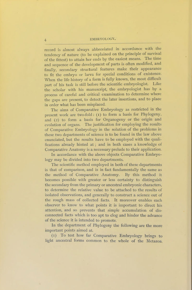 record is almost always abbreviated in accordance with the tendency of nature (to be explained on the principle of suivival of the fittest) to attain her ends by the easiest means. The time and sequence of the development of parts is often modified, and finally, secondary structural features make their appearance to fit the embryo or larva for special conditions of existence. When the life history of a form is fully known, the most difficult part of his task is still before the scientific embryologist. Like the scholar with his manuscript, the embryologist has by a process of careful and critical examination to determine where the gaps are present, to detect the later insertions, and to place in order what has been misplaced. The aims of Comparative Embryology as restricted in the present work are two-fold: (i) to form a basis for Phylogeny, and (2) to form a basis for Organogeny or the origin and evolution of organs. The justification for employing the results of Comparative Embryology in the solution of the problems in these two departments of science is to be found in the law above enunciated, but the results have to be employed with the quali- fications already hinted at ; and in both cases a knowledge of Comparative Anatomy is a necessary prelude to their application. In accordance with the above objects Comparative Embryo- logy may be divided into two departments. The scientific method employed in both of these departments is that of comparison, and is in fact fundamentally the same as the method of Comparative Anatomy. By this method it becomes possible with greater or less certainty to distinguish the secondary from the primary or ancestral embryonic characters, to determine the relative value to be attached to the results of isolated observations, and generally to construct a science out of the rough mass of collected facts. It moreover enables each observer to know to what points it is important to direct his attention, and so prevents that simple accumulation of dis- connected facts which is too apt to clog and hinder the advance of the science it is intended to promote. In the department of Phylogeny the following are the more important points aimed at. (1) To test how far Comparative Embryology brings to light ancestral forms common to the whole of the Metazoa.
