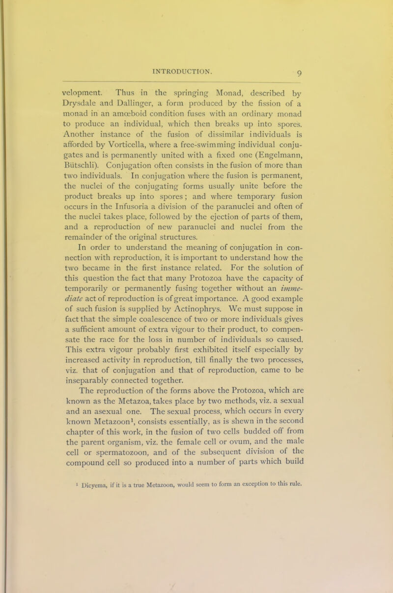 velopment. Thus in the springing Monad, described by Drysdale and Dallinger, a form produced by the fission of a monad in an amoeboid condition fuses with an ordinary monad to produce an individual, which then breaks up into spores. Another instance of the fusion of dissimilar individuals is afforded by Vorticella, where a free-swimming individual conju- gates and is permanently united with a fixed one (Engelmann, Biitschli). Conjugation often consists in the fusion of more than two individuals. In conjugation where the fusion is permanent, the nuclei of the conjugating forms usually unite before the product breaks up into spores; and where temporary fusion occurs in the Infusoria a division of the paranuclei and often of the nuclei takes place, followed by the ejection of parts of them, and a reproduction of new paranuclei and nuclei from the remainder of the original structures. In order to understand the meaning of conjugation in con- nection with reproduction, it is important to understand how the two became in the first instance related. For the solution of this question the fact that many Protozoa have the capacity of temporarily or permanently fusing together without an imme- diate act of reproduction is of great importance. A good example of such fusion is supplied by Actinophrys. We must suppose in fact that the simple coalescence of two or more individuals gives a sufficient amount of extra vigour to their product, to compen- sate the race for the loss in number of individuals so caused. This extra vigour probably first exhibited itself especially by increased activity in reproduction, till finally the two processes, viz. that of conjugation and that of reproduction, came to be inseparably connected together. The reproduction of the forms above the Protozoa, which are known as the Metazoa, takes place by two methods, viz. a sexual and an asexual one. The sexual process, which occurs in every known Metazoon1, consists essentially, as is shewn in the second chapter of this work, in the fusion of two cells budded ofif from the parent organism, viz. the female cell or ovum, and the male cell or spermatozoon, and of the subsequent division of the compound cell so produced into a number of parts which build 1 Dicyema, if it is a true Metazoon, would seem to form an exception to this rule.