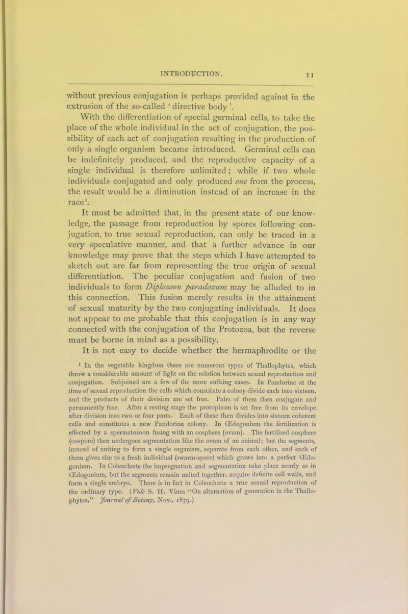without previous conjugation is perhaps provided against in the extrusion of the so-called ‘ directive body With the differentiation of special germinal cells, to take the place of the whole individual in the act of conjugation, the pos- sibility of each act of conjugation resulting in the production of only a single organism became introduced. Germinal cells can be indefinitely produced, and the reproductive capacity of a single individual is therefore unlimited ; while if two whole individuals conjugated and only produced one from the process, the result would be a diminution instead of an increase in the race1. It must be admitted that, in the present state of our know- ledge, the passage from reproduction by spores following con- jugation, to true sexual reproduction, can only be traced in a very speculative manner, and that a further advance in our knowledge may prove that the steps which I have attempted to sketch out are far from representing the true origin of sexual differentiation. The peculiar conjugation and fusion of two individuals to form Diplozoon paradoxum may be alluded to in this connection. This fusion merely results in the attainment of sexual maturity by the two conjugating individuals. It does not appear to me probable that this conjugation is in any way connected with the conjugation of the Protozoa, but the reverse must be borne in mind as a possibility. It is not easy to decide whether the hermaphrodite or the 1 In the vegetable kingdom there are numerous types of Thallophytes, which throw a considerable amount of light on the relation between sexual reproduction and conjugation. Subjoined are a few of the more striking cases. In Pandorina at the time of sexual reproduction the cells which constitute a colony divide each into sixteen, and the products of their division are set free. Pairs of them then conjugate and permanently fuse. After a resting stage the protoplasm is set free from its envelope after division into two or four parts. Each of these then divides into sixteen coherent cells and constitutes a new Pandorina colony. In CEdogonium the fertilization is effected by a spermatozoon fusing with an oosphere (ovum). The fertilized oosphere (oospore) then undergoes segmentation like the ovum of an animal; but the segments, instead of uniting to form a single organism, separate from each other, and each of them gives rise to a fresh individual (swarm-spore) which grows into a perfect CEdo- gonium. In Coleochmte the impregnation and segmentation take place nearly as in CEdogonium, but the segments remain united together, acquire definite cell walls, and form a single embryo. There is in fact in Coleochmte a true sexual reproduction of the ordinary type. (Vide S. H. Vines “On alternation of generation in the Thallo- phytes.” Journal of Botany, Nov., 1879.)