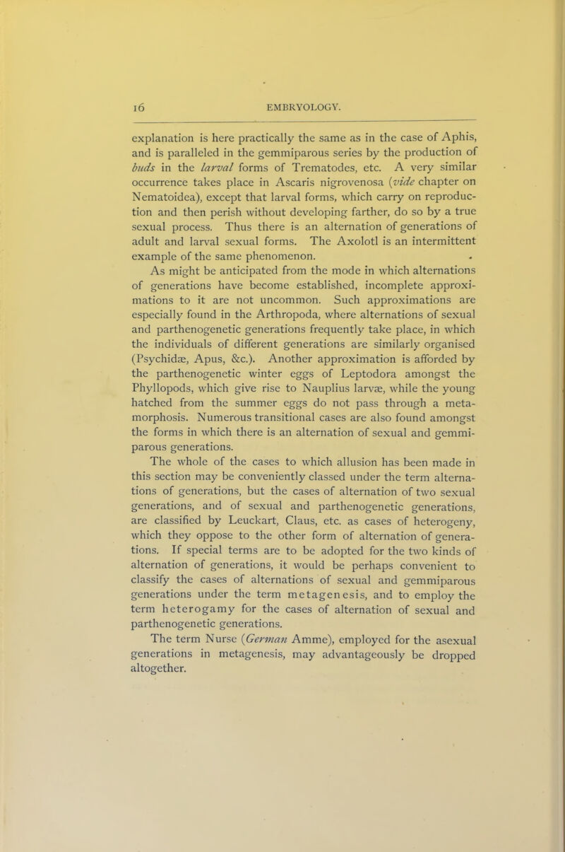 explanation is here practically the same as in the case of Aphis, and is paralleled in the gemmiparous series by the production of buds in the larval forms of Trematodes, etc. A very similar occurrence takes place in Ascaris nigrovenosa (vide chapter on Nematoidea), except that larval forms, which carry on reproduc- tion and then perish without developing farther, do so by a true sexual process. Thus there is an alternation of generations of adult and larval sexual forms. The Axolotl is an intermittent example of the same phenomenon. As might be anticipated from the mode in which alternations of generations have become established, incomplete approxi- mations to it are not uncommon. Such approximations are especially found in the Arthropoda, where alternations of sexual and parthenogenetic generations frequently take place, in which the individuals of different generations are similarly organised (Psychidae, Apus, &c.). Another approximation is afforded by the parthenogenetic winter eggs of Leptodora amongst the Phyllopods, which give rise to Nauplius larvae, while the young hatched from the summer eggs do not pass through a meta- morphosis. Numerous transitional cases are also found amongst the forms in which there is an alternation of sexual and gemmi- parous generations. The whole of the cases to which allusion has been made in this section may be conveniently classed under the term alterna- tions of generations, but the cases of alternation of two sexual generations, and of sexual and parthenogenetic generations, are classified by Leuckart, Claus, etc. as cases of heterogeny, which they oppose to the other form of alternation of genera- tions. If special terms are to be adopted for the two kinds of alternation of generations, it would be perhaps convenient to classify the cases of alternations of sexual and gemmiparous generations under the term metagenesis, and to employ the term heterogamy for the cases of alternation of sexual and parthenogenetic generations. The term Nurse (German Amme), employed for the asexual generations in metagenesis, may advantageously be dropped altogether.