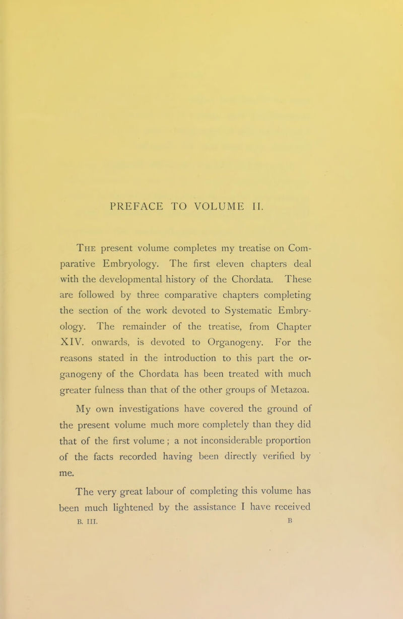 PREFACE TO VOLUME II. The present volume completes my treatise on Com- parative Embryology. The first eleven chapters deal with the developmental history of the Chordata. These are followed by three comparative chapters completing the section of the work devoted to Systematic Embry- ology. The remainder of the treatise, from Chapter XIV. onwards, is devoted to Organogeny. For the reasons stated in the introduction to this part the or- ganogeny of the Chordata has been treated with much greater fulness than that of the other groups of Metazoa. My own investigations have covered the ground of the present volume much more completely than they did that of the first volume ; a not inconsiderable proportion of the facts recorded having been directly verified by me. The very great labour of completing this volume has been much lightened by the assistance I have received B B. III.