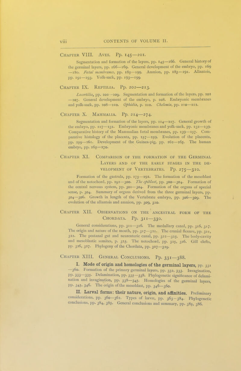 Chapter VIII. Aves. Pp. 145—201. Segmentation and formation of the layers, pp. 145—166. General history of the germinal layers, pp. 166—169. General development of the embryo, pp. 169 —180. Fatal membranes, pp. 185—199. Amnion, pp. 185—191. Allantois, pp. 191—193. Yolk-sack, pp. 193—199. Chapter IX. Reptilia. Pp. 202—213. Lacertilia, pp. 202 --209. Segmentation and formation of the layers, pp. 202 —207. General development of the embryo, p. 208. Embryonic membranes and yolk-sack, pp. 208—2x0. Ophidia, p. 210. Chelonia, pp. 210—212. Chapter X. Mammalia. Pp. 214—274. Segmentation and formation of the layers, pp. 214—227. General growth of the embryo, pp. 227—232. Embryonic membranes and yolk-sack, pp. 232—239- Comparative history of the Mammalian foetal membranes, pp. 239—257. Com- parative histology of the placenta, pp. 257—259. Evolution of the placenta, pp. 259—261. Development of the Guinea-pig, pp. 262—265. The human embryo, pp. 265—270. Chapter XI. Comparison of the formation of the Germinal Layers and of the early stages in the de- velopment of Vertebrates. Pp. 275—310. Formation of the gastrula, pp. 275—292. The fonnation of the mesoblast and of the notochord, pp. 292—300. The cpiblast, pp. 300—304. Formation of the central nervous system, pp. 301—304. Formation of the organs of special sense, p. 304. Summary of organs derived from the three germinal layers, pp. 304—306. Growth in length of the Vertebrate embryo, pp. 306—309. The evolution of the allantois and amnion, pp. 309, 310. Chapter XII. Observations on the ancestral form of the Chordata. Pp. 311—330. General considerations, pp. 311—316. The medullary canal, pp. 316, 317. The origin and nature of the mouth, pp. 317—321. The cranial flexure, pp. 321, 322. The postanal gut and neurenteric canal, pp. 322—325. The body-cavity and mesoblastic somites, p. 325. The notochord, pp. 325, 326. Gill clefts, PP- 32C 327- Phylogeny of the Chordata, pp. 327—329. Chapter XIII. General Conclusions. Pp. 331—388. I. Mode of origin and homologies of the germinal layers, pp. 331 —360. Formation of the primary germinal layers, pp. 332, 333. Invagination, PP- 333 335- Delamination, pp. 335—338. Phylogenetic significance of delami- nation and invagination, pp. 338—345. Homologies of the germinal layers, PP- 345- 34<i- The origin of the mesoblast, pp. 346—360. II. Larval forms: their nature, origin, and affinities. Preliminary considerations, pp. 360-362. Types of larvae, pp. 363-384. Phylogenetic conclusions, pp. 384, 385. General conclusions and summary, pp. 385, 386.