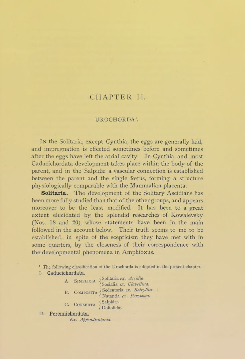 UROCHORDA1. In the Solitaria, except Cynthia, the eggs are generally laid, and impregnation is effected sometimes before and sometimes after the eggs have left the atrial cavity. In Cynthia and most Caducichordata development takes place within the body of the parent, and in the Salpidse a vascular connection is established between the parent and the single foetus, forming a structure physiologically comparable with the Mammalian placenta. Solitaria. The development of the Solitary Ascidians has been more fully studied than that of the other groups, and appears moreover to be the least modified. It has been to a great extent elucidated by the splendid researches of Kowalevsky (Nos. 18 and 20), whose statements have been in the main followed in the account below. Their truth seems to me to be established, in spite of the scepticism they have met with in some quarters, by the closeness of their correspondence with the developmental phenomena in Amphioxus. 1 The following classification of the Urochorda is adopted in the present chapter. I. Caducichordata. A. SlMPLICIA B. COMPOSITA C. CONSERTA j Solitaria ex. Ascidia. \ Socialia ex. Clavellina. I Sedentaria ex. Botryllus. ( Natantia ex. Pyrosoma. {Salpidse. \ Doliolidae. II. Perennichordata. Ex. Appendicularia.