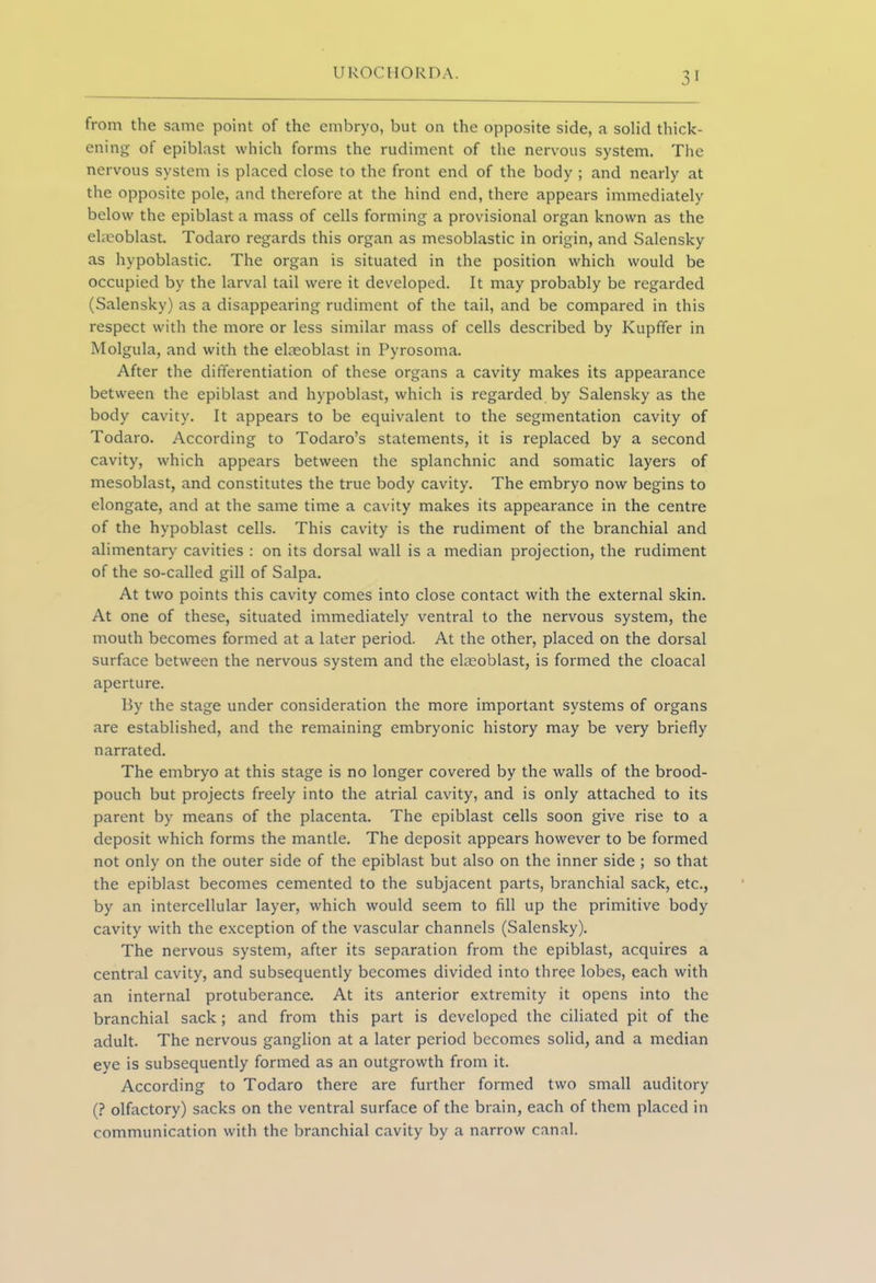 from the same point of the embryo, but on the opposite side, a solid thick- ening of epiblast which forms the rudiment of the nervous system. The nervous system is placed close to the front end of the body ; and nearly at the opposite pole, and therefore at the hind end, there appears immediately below the epiblast a mass of cells forming a provisional organ known as the elmoblast. Todaro regards this organ as mesoblastic in origin, and Salensky as hypoblastic. The organ is situated in the position which would be occupied by the larval tail were it developed. It may probably be regarded (Salensky) as a disappearing rudiment of the tail, and be compared in this respect with the more or less similar mass of cells described by Kupffer in Molgula, and with the elaeoblast in Pyrosoma. After the differentiation of these organs a cavity makes its appearance between the epiblast and hypoblast, which is regarded by Salensky as the body cavity. It appears to be equivalent to the segmentation cavity of Todaro. According to Todaro’s statements, it is replaced by a second cavity, which appears between the splanchnic and somatic layers of mesoblast, and constitutes the true body cavity. The embryo now begins to elongate, and at the same time a cavity makes its appearance in the centre of the hypoblast cells. This cavity is the rudiment of the branchial and alimentary cavities : on its dorsal wall is a median projection, the rudiment of the so-called gill of Salpa. At two points this cavity comes into close contact with the external skin. At one of these, situated immediately ventral to the nervous system, the mouth becomes formed at a later period. At the other, placed on the dorsal surface between the nervous system and the ekeoblast, is formed the cloacal aperture. By the stage under consideration the more important systems of organs are established, and the remaining embryonic history may be very briefly narrated. The embryo at this stage is no longer covered by the walls of the brood- pouch but projects freely into the atrial cavity, and is only attached to its parent by means of the placenta. The epiblast cells soon give rise to a deposit which forms the mantle. The deposit appears however to be formed not only on the outer side of the epiblast but also on the inner side ; so that the epiblast becomes cemented to the subjacent parts, branchial sack, etc., by an intercellular layer, which would seem to fill up the primitive body cavity with the exception of the vascular channels (Salensky). The nervous system, after its separation from the epiblast, acquires a central cavity, and subsequently becomes divided into three lobes, each with an internal protuberance. At its anterior extremity it opens into the branchial sack ; and from this part is developed the ciliated pit of the adult. The nervous ganglion at a later period becomes solid, and a median eye is subsequently formed as an outgrowth from it. According to Todaro there are further formed two small auditory (? olfactory) sacks on the ventral surface of the brain, each of them placed in communication with the branchial cavity by a narrow canal.