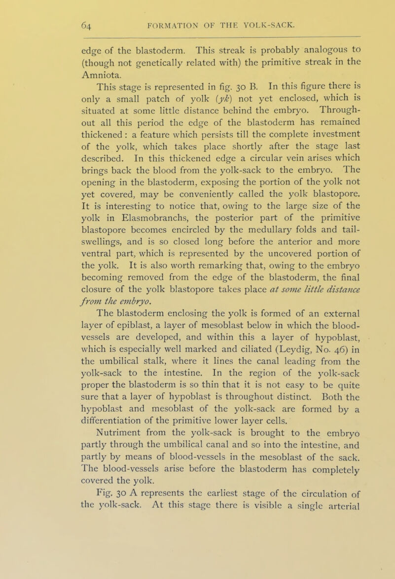 edge of the blastoderm. This streak is probably analogous to (though not genetically related with) the primitive streak in the Amniota. This stage is represented in fig. 30 B. In this figure there is only a small patch of yolk (y/e) not yet enclosed, which is situated at some little distance behind the embryo. Through- out all this period the edge of the blastoderm has remained thickened : a feature which persists till the complete investment of the yolk, which takes place shortly after the stage last described. In this thickened edge a circular vein arises which brings back the blood from the yolk-sack to the embryo. The opening in the blastoderm, exposing the portion of the yolk not yet covered, may be conveniently called the yolk blastopore. It is interesting to notice that, owing to the large size of the yolk in Elasmobranchs, the posterior part of the primitive blastopore becomes encircled by the medullary folds and tail- swellings, and is so closed long before the anterior and more ventral part, which is represented by the uncovered portion of the yolk. It is also worth remarking that, owing to the embryo becoming removed from the edge of the blastoderm, the final closure of the yolk blastopore takes place at some little distance from the embryo. The blastoderm enclosing the yolk is formed of an external layer of epiblast, a layer of mesoblast below in which the blood- vessels are developed, and within this a layer of hypoblast, which is especially well marked and ciliated (Leydig, No. 46) in the umbilical stalk, where it lines the canal leading from the yolk-sack to the intestine. In the region of the yolk-sack proper the blastoderm is so thin that it is not easy to be quite sure that a layer of hypoblast is throughout distinct. Both the hypoblast and mesoblast of the yolk-sack are formed by a differentiation of the primitive lower layer cells. Nutriment from the yolk-sack is brought to the embryo partly through the umbilical canal and so into the intestine, and partly by means of blood-vessels in the mesoblast of the sack. The blood-vessels arise before the blastoderm has completely covered the yolk. Fig. 30 A represents the earliest stage of the circulation of the yolk-sack. At this stage there is visible a single arterial