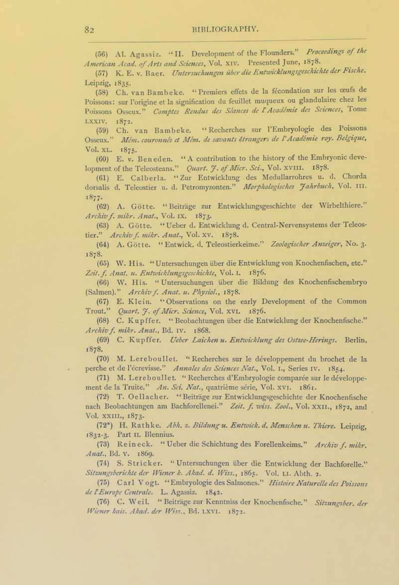 (56) Al. Agassiz. “II. Development of the Flounders.” Proceedings of the American Acad, of Arts and Sciences, Vol. xiv. Presented June, 1878. (57) K. E. v. Baer. Untersuckungen iiber die Entwicklungsgeschichte der Fisc he. Leipzig, 1835. (58) Ch. van Bambeke. “Premiers effets de la fecondation sur les cieufs de Poissons: sur l’origine et la signification du feuillet muqueux ou glandulaire chez les Poissons Osseux.” Comptes Rendus des Seances de l Academie des Sciences, Tome lxxiv. 1872. (59) Ch. van Bambeke. “ Recherches sur l’Embryologie des Poissons Osseux.” Mem. couronnes et Mem. de savants Strangers de VAcademie roy. Belgique, Vol. XL. 1875. (60) E. v. Beneden. “A contribution to the history of the Embryonic deve- lopment of the Teleosteans.” Quart, f. of Micr. Sci., Vol. xvm. 1878. (61) E. Calberla. “ Zur Entwicklung des Medullarrohres u. d. Chorda dorsalis d. Teleostier u. d. Petromyzonten.” Morphologisches Jahrbnch, Vol. III. 1877. (62) A. Gotte. “ Beitrage zur Entwicklungsgeschichte der Wirbelthiere.” Archivf. mikr. Anat., Vol. ix. 1873. (63) A. Gotte. “Ueber d. Entwicklung d. Central-Nervensystems der Teleos- tier.” Archiv f. mikr. Anat., Vol. xv. 1878. (64) A. Gotte. “ Entwick. d. Teleostierkeime.” Zoologischer Anzeiger, No. 3. 1878. (65) YV. His. “ Untersuchungen fiber die Entwicklung von Knochenfischen, etc.” Zeit.f. Anat. u. Entwicklungsgeschichte, Vol. 1. 1876. (66) W. His. “Untersuchungen fiber die Bildung des Knochenfischembryo (Salmen).” Archivf. Anat. u. Physiol., 1878. (67) E. Klein. “Observations on the early Development of the Common Trout.” Quart. J. of Micr. Science, Vol. xvi. 1876. (68) C. Kupffer. “ Beobachtungen fiber die Entwicklung der Knochenfische.” Archivf. mikr. Anat., Bd. iv. 1868. (69) C. Kupffer. Ueber Laic hen u. Entwicklung dcs Ostsec-Herings. Berlin, 1878. (70) M. Lereboullet. “Recherches sur le developpement du brochet de la perche et de l’ecrevisse.” Annales des Sciences Nat., Vol. I., Series iv. 1854. (71) M. Lereboullet. “ Recherches d’Embryologie comparee sur le developpe- ment de la Truite.” An. Sci. Nat., quatrieme serie, Vol. xvi. 1861. (72) T. Oellacher. “ Beitriige zur Entwicklungsgeschichte der Knochenfische nach Beobachtungen am Bachforellenei.” Zeit. f wiss. Zool., Vol. XXII., 1872, and Vol. xxiii., 1873. (72*) H. Rathke. Abh. z. Bildungu. Entwick. d, Menschen u. Thiere. Leipzig, 1832-3. Part 11. Blennius. (73) Reineck. “ Ueber die Schichtung des Forellenkeims.” Archiv f. mikr. Anat., Bd. v. 1869. (74) S. Strieker. “Untersuchungen fiber die Entwicklung der Bachforelle.” Sitzungsberichte der Wiener k. Akad. d. Wiss., 1865. Vol. LI. Abth. 2. (75) Carl Vogt. “Embryologie des Salmones.” Histoire Naturelle des Poissons de FEurope Centrale. L. Agassiz. 1842. (76) C. Weil. “ Beitriige zur Kenntniss der Knochenfische.” Sitzungsber. der Wiener kais. Akad. der Wiss., Bd. LXVI. 1872.