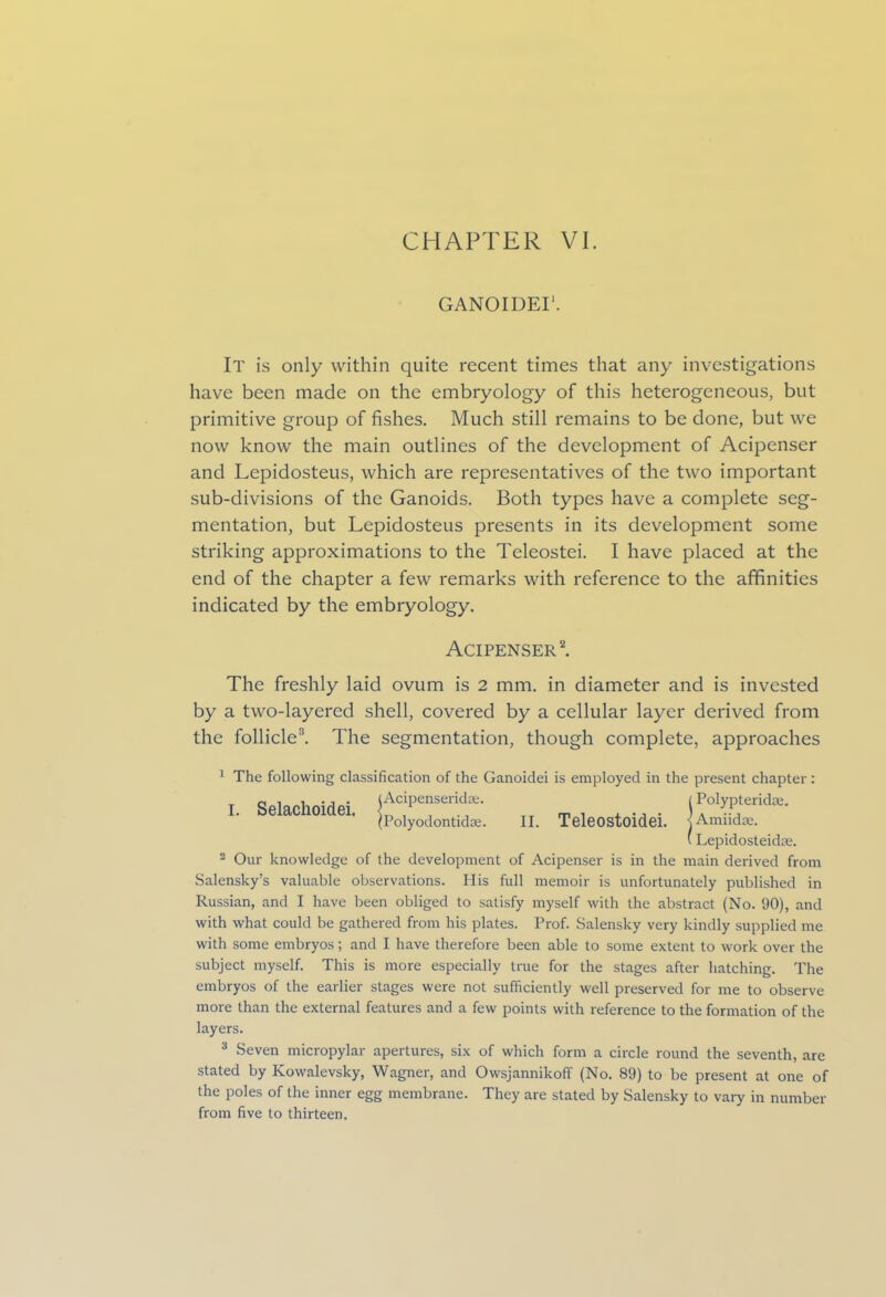 GANOIDEI1. It is only within quite recent times that any investigations have been made on the embryology of this heterogeneous, but primitive group of fishes. Much still remains to be done, but we now know the main outlines of the development of Acipenser and Lepidosteus, which are representatives of the two important sub-divisions of the Ganoids. Both types have a complete seg- mentation, but Lepidosteus presents in its development some striking approximations to the Teleostei. I have placed at the end of the chapter a few remarks with reference to the afifinities indicated by the embryology. Acipenser2. The freshly laid ovum is 2 mm. in diameter and is invested by a two-layered shell, covered by a cellular layer derived from the follicle3. The segmentation, though complete, approaches 1 The following classification of the Ganoidei is employed in the present chapter : I. Selachoidei. Pc,ipes'T' „ t , , •„ • C°'?!fridK- (Polyodontidaj. II. Teleostoidei. jAmndre. (Lepidosteidse. 2 Our knowledge of the development of Acipenser is in the main derived from Salensky’s valuable observations. His full memoir is unfortunately published in Russian, and I have been obliged to satisfy myself with the abstract (No. 90), and with what could be gathered from his plates. Prof. Salensky very kindly supplied me with some embryos; and I have therefore been able to some extent to work over the subject myself. This is more especially true for the stages after hatching. The embryos of the earlier stages were not sufficiently well preserved for me to observe more than the external features and a few points with reference to the formation of the layers. 3 Seven micropylar apertures, six of which form a circle round the seventh, are stated by Kowalevsky, Wagner, and Owsjannikoff (No. 89) to be present at one of the poles of the inner egg membrane. They are stated by Salensky to vary in number from five to thirteen.