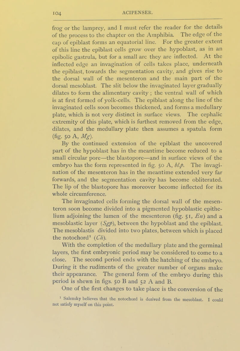 frog or the lamprey, and I must refer the reader for the details of the process to the chapter on the Amphibia. The edge of the cap of epiblast forms an equatorial line. For the greater extent of this line the epiblast cells grow over the hypoblast, as in an epibolic gastrula, but for a small arc they are inflected. At the inflected edge an invagination of cells takes place, underneath the epiblast, towards the segmentation cavity, and gives rise to the dorsal wall of the mesenteron and the main part of the dorsal mesoblast. The slit below the invaginated layer gradually dilates to form the alimentary cavity ; the ventral wall of which is at first formed of yolk-cells. The epiblast along the line of the invaginated cells soon becomes thickened, and forms a medullary plate, which is not very distinct in surface views. The cephalic extremity of this plate, which is furthest removed from the edge, dilates, and the medullary plate then assumes a spatula form (fig. 50 A, Mg). By the continued extension of the epiblast the uncovered part of the hypoblast has in the meantime become reduced to a small circular pore—the blastopore—and in surface views of the embryo has the form represented in fig. 50 A, bl.p. The invagi- nation of the mesenteron has in the meantime extended very far forwards, and the segmentation cavity has become obliterated. The lip of the blastopore has moreover become inflected for its whole circumference. The invaginated cells forming the dorsal wall of the mesen- teron soon become divided into a pigmented hypoblastic epithe- lium adjoining the lumen of the mesenteron (fig. 51, En) and a mesoblastic layer (Sgp), between the hypoblast and the epiblast. The mesoblastis divided into two plates, between which is placed the notochord1 (Ch). With the completion of the medullary plate and the germinal layers, the first embryonic period may be considered to come to a close. The second period ends with the hatching of the embryo. During it the rudiments of the greater number of organs make their appearance. The general form of the embryo during this period is shewn in figs. 50 B and 52 A and B. One of the first changes to take place is the conversion of the 1 Salensky believes that the notochord is derived from the mesoblast. I could not satisfy myself on this point.