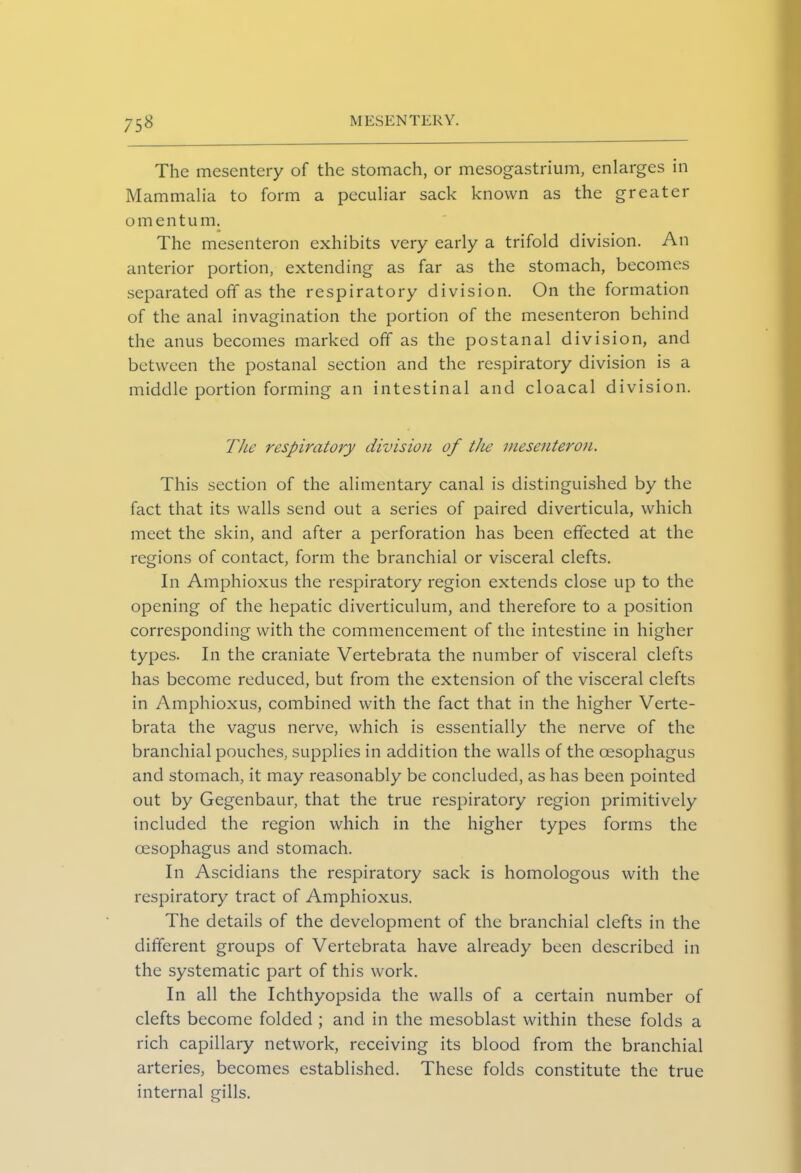 75^ The mesentery of the stomach, or meso'gastrium, enlarges in Mammalia to form a peculiar sack known as the greater omentum. The mesenteron exhibits very early a trifold division. An anterior portion, extending as far as the stomach, becomes separated off as the respiratory division. On the formation of the anal invagination the portion of the mesenteron behind the anus becomes marked off as the postanal division, and between the postanal section and the respiratory division is a middle portion forming an intestinal and cloacal division. The respiratory division of the mesenteron. This section of the alimentary canal is distinguished by the fact that its walls send out a series of paired diverticula, which meet the skin, and after a perforation has been effected at the regions of contact, form the branchial or visceral clefts. In Amphioxus the respiratory region extends close up to the opening of the hepatic diverticulum, and therefore to a position corresponding with the commencement of the intestine in higher types. In the craniate Vertebrata the number of visceral clefts has become reduced, but from the extension of the visceral clefts in Amphioxus, combined with the fact that in the higher Verte- brata the vagus nerve, which is essentially the nerve of the branchial pouches, supplies in addition the walls of the oesophagus and stomach, it may reasonably be concluded, as has been pointed out by Gegenbaur, that the true respiratory region primitively included the region which in the higher types forms the oesophagus and stomach. In Ascidians the respiratory sack is homologous with the respiratory tract of Amphioxus. The details of the development of the branchial clefts in the different groups of Vertebrata have already been described in the systematic part of this work. In all the Ichthyopsida the walls of a certain number of clefts become folded ; and in the mesoblast within these folds a rich capillary network, receiving its blood from the branchial arteries, becomes established. These folds constitute the true internal gills.