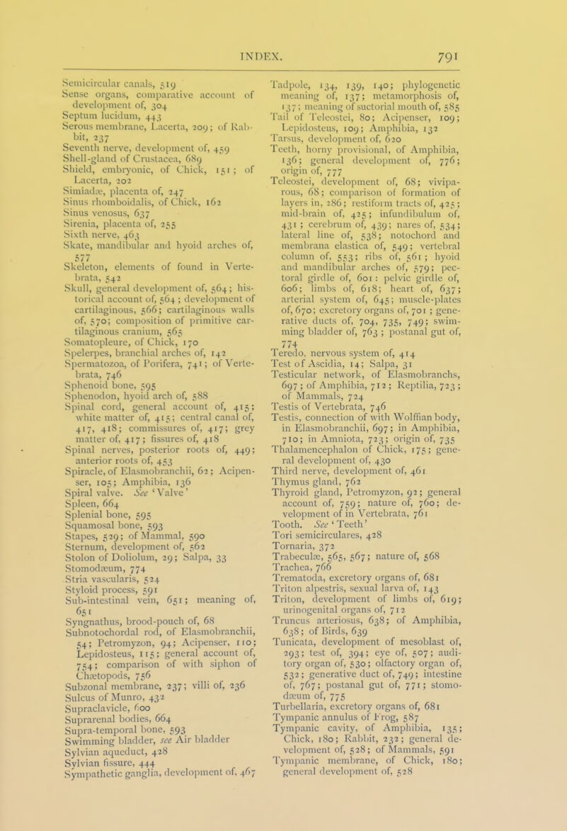 Semicircular canals, 519 Sense organs, comparative account of development of, 304 Septum lucidum, 443 Serous membrane, Lacerta, 209; of Rab- bit, 237 Seventh nerve, development of, 459 Shell-gland of Crustacea, 689 Shield, embryonic, of Chick, 151 ; of Lacerta, 202 Simiadse, placenta of, 247 Sinus rhomboidalis, of Chick, 162 Sinus venosus, 637 Sirenia, placenta of, 255 Sixth nerve, 463 Skate, mandibular and hyoid arches of, 577 Skeleton, elements of found in Verte- brata, 542 Skull, general development of, 564; his- torical account of, 564 ; development of cartilaginous, 566; cartilaginous walls of, 570; composition of primitive car- tilaginous cranium, 565 Somatopleure, of Chick, 170 Spelerpes, branchial arches of, 142 Spermatozoa, of Porifera, 741; of Verte- brata, 746 Sphenoid bone, 595 Sphenodon, hyoid arch of, 588 Spinal cord, general account of, 415; white matter of, 415; central canal of, 417, 418; commissures of, 417; grey matter of, 417; fissures of, 418 Spinal nerves, posterior roots of, 449; anterior roots of, 453 Spiracle, of Elasmobranchii, 62; Acipen- ser, 105; Amphibia, 136 Spiral valve. See ‘ Valve ’ Spleen, 664 Splenial bone, 595 Squamosal bone, 593 Stapes, 529; of Mammal, 590 Sternum, development of, 562 Stolon of Doliolum, 29; Salpa, 33 Stomodaeum, 774 Stria vascularis, 524 Styloid process, 591 Sub-intestinal vein, 651; meaning of, 651 Syngnathus, brood-pouch of, 68 Subnotochordal rod, of Elasmobranchii, 54; Petromyzon, 94; Acipenser, no; Lepidosteus, 115; general account of, 754; comparison of with siphon of Chaetopods, 756 Subzonal membrane, 237; villi of, 236 Sulcus of Munro, 432 Supraclavicle, 600 Suprarenal bodies, 664 Supra-temporal bone, 593 Swimming bladder, see Air bladder Sylvian aqueduct, 428 Sylvian fissure, 444 Sympathetic ganglia, development of, 467 Tadpole, 134, 139, 140; phylogenetic meaning of, 137; metamorphosis of, 137; meaning of suctorial mouth of, 585 Tail of Teleostei, 80; Acipenser, 109; Lepidosteus, 109; Amphibia, 132 Tarsus, development of, 620 Teeth, horny provisional, of Amphibia, 136; general development of, 776; origin of, 777 Teleostei, development of, 68; vivipa- rous, 68; comparison of formation of layers in, 286; restiform tracts of, 425; mid-brain of, 425; infundibulum of, 431 ; cerebrum of, 439; nares of, 534; lateral line of, 538; notochord ancl membrana elastica of, 549; vertebral column of, 553; ribs of, 561; hyoid and mandibular arches of, 579; pec- toral girdle of, 601: pelvic girdle of, 606; limbs of, 618; heart of, 637; arterial system of, 645; muscle-plates of, 670; excretory organs of, 70 r ; gene- rative ducts of, 704, 735, 749; swim- ming bladder of, 763 ; postanal gut of, 174 Teredo, nervous system of, 414 Test of Ascidia, 14; Salpa, 31 Testicular network, of Elasmobranchs, 697 ; of Amphibia, 712 ; Reptilia, 723 ; of Mammals, 724 Testis of Vertebrata, 746 Testis, connection of with Wolffian body, in Elasmobranchii, 697; in Amphibia, 710; in Amniota, 723; origin of, 735 Thalamencephalon of Chick, 175; gene- ral development of, 430 Third nerve, development of, 461 Thymus gland, 762 Thyroid gland, Petromyzon, 92; general account of, 759; nature of, 760; de- velopment of in Vertebrata, 761 Tooth. See ‘ Teeth’ Tori semicirculares, 428 Tornaria, 372 Trabeculae, 565, 567; nature of, 568 Trachea, 766 Trematoda, excretory organs of, 681 Triton alpestris, sexual larva of, 143 Triton, development of limbs of, 619; urinogenital organs of, 712 Truncus arteriosus, 638; of Amphibia, 638; of Birds, 639 Tunicata, development of mesoblast of, 293; test of, 394; eye of, 507; audi- tory organ of, 530; olfactory organ of, 532; generative duct 0^749; intestine of, 767; postanal gut of, 771; stomo- daeum of, 775 Turbellaria, excretory organs of, 681 Tympanic annulus of Erog, 587 Tympanic cavity, of Amphibia, 135; Chick, 180; Rabbit, 232; general de- velopment of, 528; of Mammals, 591 Tympanic membrane, of Chick, 180; general development of, 528