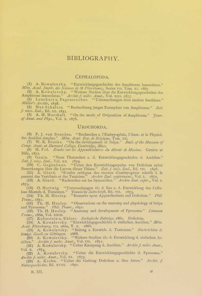 BIBLIOGRAPHY. Cephalopoda. (1) A. Kowalevsky. “Entwicklungsgeschichte des Amphioxus lanceolatus.” Mbn. Acad. ImpSr. des Sciences de S( Petersbourg, Series vn. Tom. xi. 1867. (2) A. K owalevsky. “ Weitere Studien iiber die Entwicklungsgeschichte des Amphioxus lanceolatus.” Archivf mikr. Anat., Vol. XIII. 1877. (3) Leuckartu. Pagenstecher. “ Untersuchungen liber niedere Seethiere.” Miiller's Archiv, 1858. (4) Max Schultze. “ Beobachtung junger Exemplare von Amphioxus.” Zeit. f wiss. Zool., Bd. in. 1851. (5) A. M. Marshall. “On the mode of Oviposition of Amphioxus.” Jour, of Anat. and Phys., Vol. x. 1876. Urochorda. (6) P. J. van Beneden. “Recherches s. l’Embryogenie, l’Anat. et la Physiol, des Ascidies simples.” Mem. Acad. Roy. de Belgique, Tom. XX. (7) W. K. Brooks. “On the development of Salpa.” Bull, of the Museum of Comp. Anat. at Harvard College, Cambridge, Mass. (8) PI. Fob deludes sur les Appendiculaires du detroit de Mcssine. Geneve et Bale, 1872. (9) Ganin. “Neue Thatsachen a. d. Entwicklungsgeschichte d. Ascidien.” Zeit.f. iviss. Zool., Vol. xx. 1870. (10) C. Gegenbaur. “Ueber den Entvvicklungscyclus von Doliolum nebst Bemerkungen iiber die Larven dieser Thiere.” Zeit.f. wiss. Zool., Bd. vii. 1856. (11) A. Giard. “Etudes critiques des travaux d’embryogenie relatifs a la parente des Vertebres et des Tuniciers.” Archiv Zool. experiment., Vol. 1. 1872. (12) A. Giard. “ Recherches sur les Synascidies.” Archiv Zool. exper.,f ol. 1. 1872. (13) O. Hertwig. “Untersuchungen lib. d. Bau u. d. Entwicklung des Cellu- lose-Mantels d. Tunicaten.” Jenaische Zeitschrift, Bd. vii. 1873. (14) Th. PI. Huxley. “Remarks upon Appendicularia and Doliolum.” Phil. Trans., 1851. (15) Th. H. Huxley. “Observations on the anatomy and physiology of Salpa and Pyrosoma.” Phil. Trans., 1851. (16) Th. H. Huxley. “Anatomy and development of Pyrosoma.” Linnean Trans., i860, Vol. XXIII. (17) Keferstein u. Ehlers. Zoologische Beitrage, 1861. Doliolum. (18) A. Kowalevsky. “Entwicklungsgeschichte d. einfachen Ascidien.” Mem. Acad. Petersbourg, vii. serie, T. x. 1866. (19) A. Kowalevsky. “Beitrag z. Entwick. d. Tunicaten.” Nachrichten d. hbnigl. Gesell. zu Gottingen. 1868. (20) A. Kowalevsky. “Weitere Studien lib. d. Entwicklung d. einfachen As- cidien.” Archiv f. mikr. Anat., Vol. vii. 1871. (21) A. Kowalevsky. “Ueber Knospung d. Ascidien.” Archiv f. mikr. Anat., Vol. X. 1874. (22) A. Kowalevsky. “Ueber die Entwicklungsgeschichte d. Pyrosoma.” Archiv f. mikr. Anat., Vol. XI. 1875. (23) A. Krohn. “Ueber die Gattung Doliolum u. ihre Arten.” Archiv f. Naturgeschichte, Bd. xvm. 1852. B. III. a