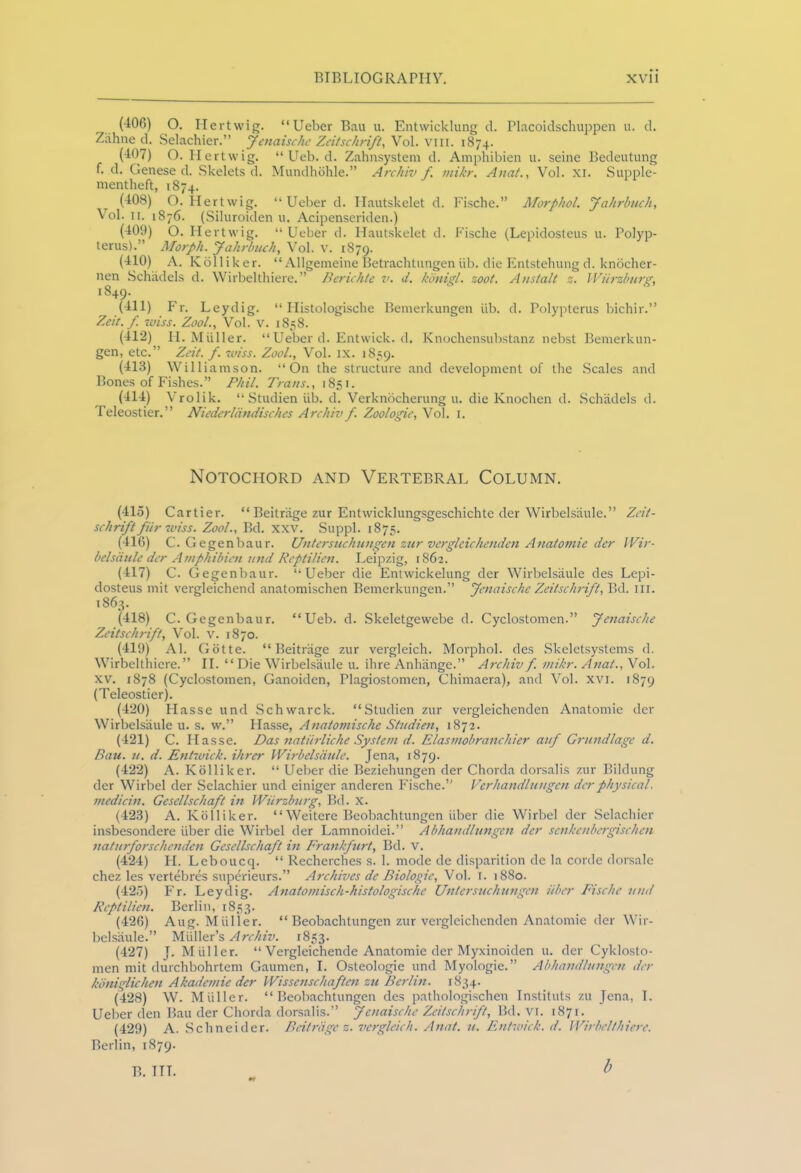 _ (406) O. He rtwig. “Ueber Bau u. Entwicklung d. Placoidschuppen u. d. Zahne d. Selachier.” Jenaische Zeitschrift, Vol. vm. 1874. (407) O. Hertwig. “ Ueb. d. Zahnsystem d. Amphibien u. seine Bedeutung f. d. Genese d. Skelets d. Mundhohle.” Archiv f viikr. Anat., Vol. xi. Supple- mentheft, 1874. (408) O. Hertwig. “Ueber d. Hautskelet d. Fische.” Morphol. Jahrbuch, Vol. 11. 1876. (Siluroiden u. Acipenseriden.) (409) O. Hertwig. “ Ueber d. Hautskelet d. Fische (Lepidosteus u. Polyp- terus).” Morph. Jahrbuch, Vol. v. 1879. (410) A. Kolliker. “ Allgemeine Betrachtungen iib. die Entstehung d. knocher- nen Schiidels d. Wirbelthiere.” Berichle v. d. konigl. zoot. Anstalt z. Wurzburg, 1849. (411) Fr. Leydig. “ Histologische Bemerkungen iib. d. Polypterus bichir.’’ Zcit.f. wiss. Zool., Vol. V. 1858. (412) H. Miiller. “ Ueber d. Entwick. d. Knochensubstanz nebst Bemerkun- gen, etc.” Zeit. f. wiss. Zool., Vol. ix. 1859. (413) Williamson. “On the structure and development of the Scales and Bones of Fishes.” Phil. Trans., 1851. (414) Vrolik. “StudienUb. d. Verknocherung u. die Knochen d. Schiidels d. Teleostier.” Niederliindisches Archiv f. Zoologie, Vol. 1. Notochord and Vertebral Column. (415) Cartier. “ Beitriige zur Entwicklungsgeschichte der Wirbelsaule.” Zeit- schrift fiir wiss. Zool., Bd. xxv. Suppl. 1875. (416) C. Gegenbaur. Untersuchungen zur vergleichenden Anatomic dcr Wir- belsaule der Amphibien iind Reptilien. Leipzig, 1862. (417) C. Gegenbaur. “Ueber die Entwickelung der Wirbelsaule des Lepi- dosteus mit vergleichend anatomischen Bemerkungen.” Jenaischc Zeitschrift, Bd. in. 1863. (418) C. Gegenbaur. “Ueb. d. Skeletgewebe d. Cyclostomen.” Jenaische Zeitschrift, Vol. v. 1870. (419) Al. Gotte. “Beitriige zur vergleich. Morphol. des Skeletsystems d. Wirbelthiere.” II. “Die Wirbelsaule u. ihre Anhiinge.” Archiv f. vtikr. Anat., Vol. XV. 1878 (Cyclostomen, Ganoiden, Plagiostomen, Chimaera), and Vol. xvi. 1879 (Teleostier). (420) Hasse und Schwarck. “Studien zur vergleichenden Anatomie der Wirbelsaule u. s. w.” Hasse, Anatomische Studien, 1872. (421) C. Hasse. Das natiirliche System d. Elasmobranchier auf Grundlage d. Bau. u. d. Entwick. ihrer Wirbelsaule. Jena, 1879. (422) A. Kolliker. “ Ueber die Beziehungen der Chorda dorsalis zur Bildung der Wirbel der Selachier und einiger anderen Fische.” Verhandlungen der physical, medicin. Gesellschafl in Wurzburg, Bd. X. (423) A. Kolliker. “Weitere Beobachtungen iiber die Wirbel der Selachier insbesondere iiber die Wirbel der Lamnoidei.” Abhandlungen der senkenbergischen naturforschenden Gesellschafl in Frankfurt, Bd. v. (424) H. Leboucq. “ Recherches s. 1. mode de disparition de la corde dorsale chez les vertebres superieurs.” Archives de Biologic, Vol. 1. 1880. (425) Fr. Leydig. Anatomisch-histologische Untersuchungen iiber Fische und Reptilien. Berlin, 1853. (426) Aug. Muller. “Beobachtungen zur vergleichenden Anatomie der Wir- belsaule.” Muller’s Archiv. 1853. (427) J. Muller. “ Vergleichende Anatomie der Myxinoiden u. der Cyklosto- men mit durchbohrtem Gaurnen, I. Osteologie und Myologie.” Abhandlungen der kdniglichen Akademie der Wissenschaften zu Berlin. 1834. (428) W. Muller. “Beobachtungen des pathologischen Instituts zu Jena, T. Ueber den Bau der Chorda dorsalis.” Jenaische Zeitschrift, Bd. VI. 1871. (429) A. Schneider. Beitriige z. vergleich. Anat. u. Entwick. d. Wirbelthiere. Berlin, 1879. B. TTT. b