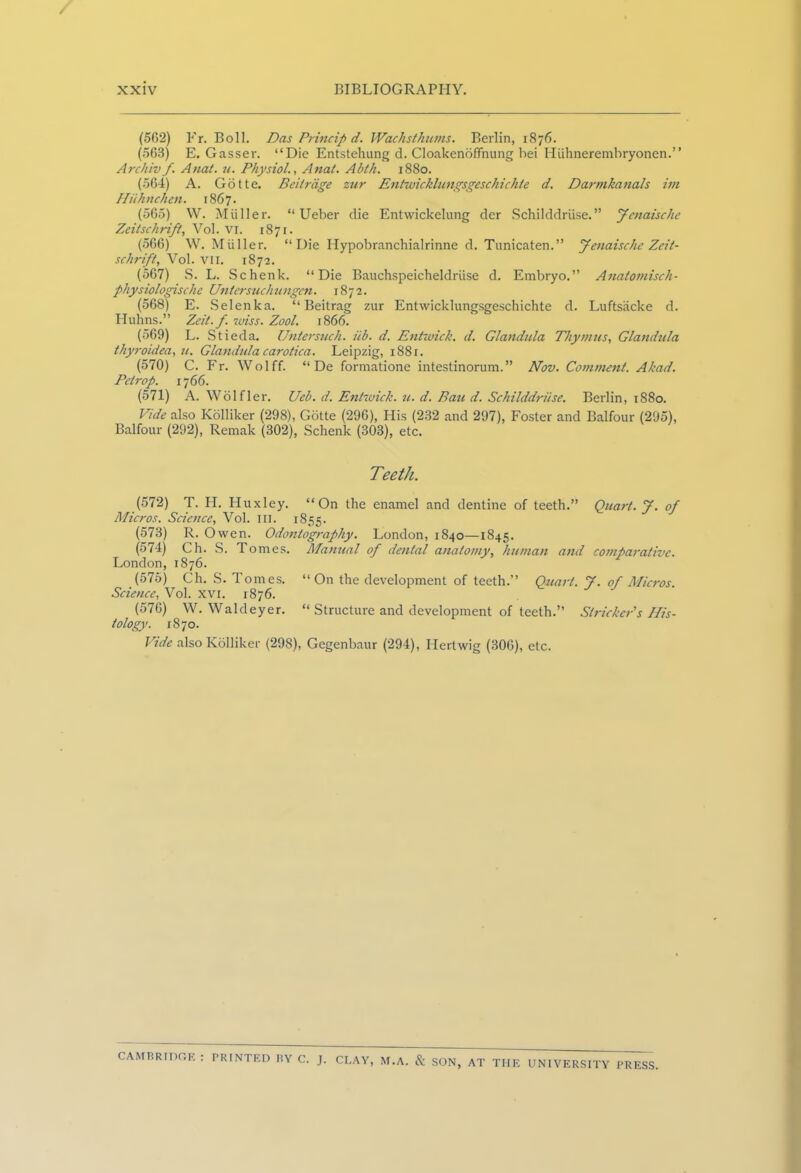 (562) Fr. Boll. Das Princip d. WachstAums. Berlin, 1876. (563) E. Gasser. “Die Entstehung d. CloakenofTnung bei Hiihnerembryonen.” Archivf Anat. u. Physiol., Anal. Abth. 1880. (564) A. Gotte. Beitrdge zur Entwicklungsgeschichte d. Darmkanals im Hiihnchen. 1867 • (565) W. Muller. “ Ueber die Entwickelung der Schilddruse. ” Jcnaische Zeitschrift, Vol. vi. 1871. (566) W. Muller. “Die Hypobranchialrinne d. Tunicaten.” Jenaischc Zeit- schrift, Vol. vii. 1872. (567) S. L. Schenk. “Die Bauchspeicheldriise d. Embryo.” Anatomisch- physiologischc Untersuchungcn. 1872. (568) E. Selenka. “ Beitrag zur Entwicklungsgeschichte d. Luftsacke d. Huhns.” Zeit.f. rviss. Zool. 1866. (569) L. Stieda. Untersuch. iib. d. Entwick. d. Glandula Thymus, Glandula thyroidea, u. Glandula carotica. Leipzig, 1881. (570) C. Fr. Wolff. “ De formatione intestinorum.” Nov. Comment. Ahad. Petrop. 1766. (571) A. Wolfler. Ueb. d. Entwick. u. d. Bau d. Schilddriise. Berlin, 1880. Vide also Kolliker (298), Gotte (296), His (232 and 297), Foster and Balfour (295), Balfour (292), Remak (302), Schenk (303), etc. Teeth. (572) T. H. Huxley. “On the enamel and dentine of teeth.” Quart. J. of Micros. Science, Vol. HI. 1855. (573) R. Owen. Odontography. London, 1840—1845. (574) Ch. S. Tomes. Manual of dental anatomy, human and comparative. London, 1876. (575) Ch. S. Tomes. “On the development of teeth.” Quart. 7. of Micros Science, Vol. xvi. 1876. (576) W. Waldeyer. “ Structure and development of teeth.” Strieker's His- tology. 1870. Vide also Kolliker (298), Gcgenbaur (294), Ilertwig (306), etc. CAMBRIDGE : PRINTED BY C. J. CLAY, M.A. & SON, AT THE UNIVERSITY PRESS.