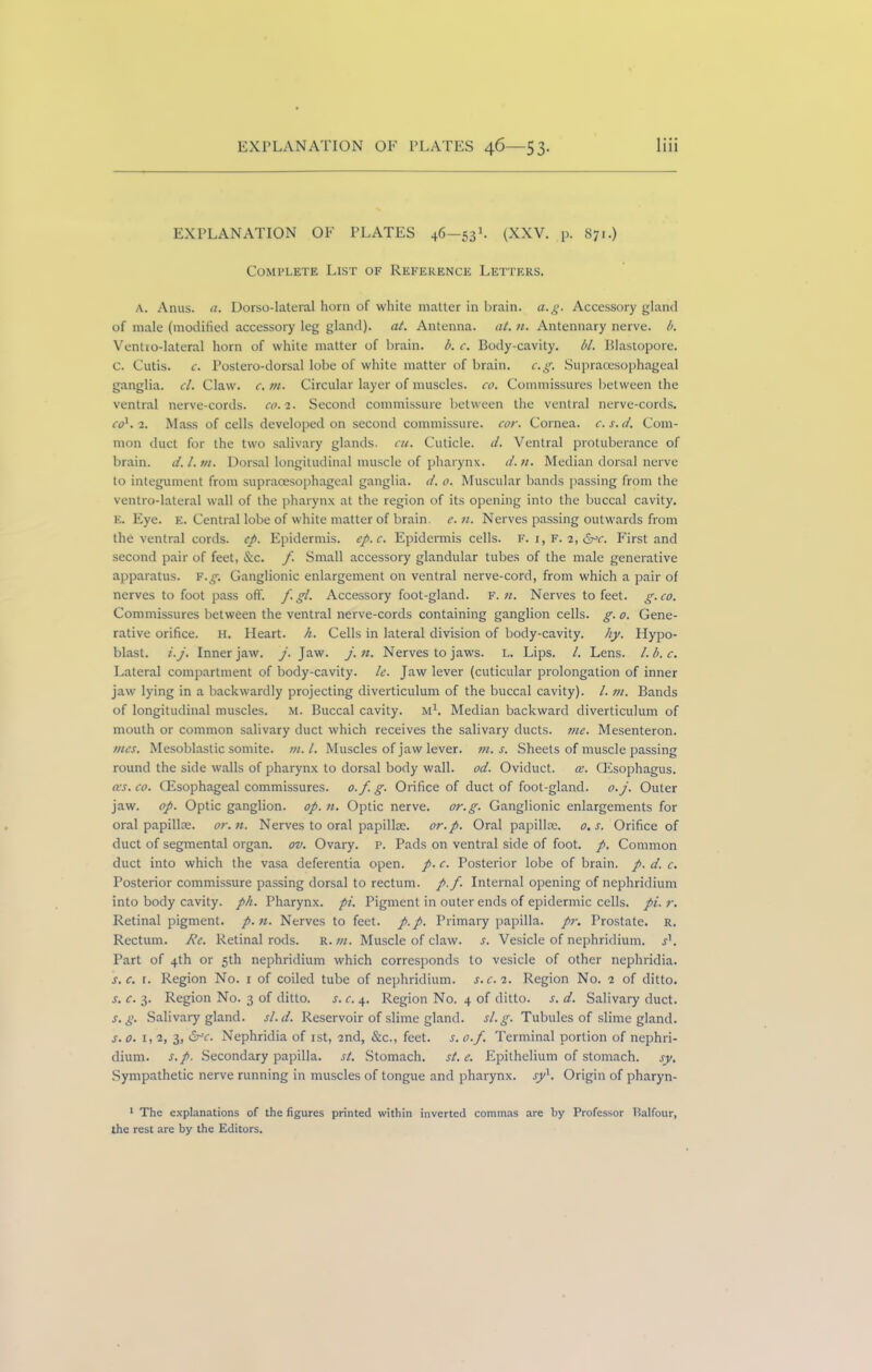 EXPLANATION OF PLATES 46—531. (XXV. p. 871.) Complete List of Reference Letters. A. Anus. a. Dorso-lateral horn of white matter in brain, a.g. Accessory gland of male (modified accessory leg gland), at. Antenna, at. n. Antennary nerve, b. Ventro-lateral horn of white matter of brain, b. c. Body-cavity. bl. Blastopore, c. Cutis, c. Postero-dorsal lobe of white matter of brain. c.g. Supraoesophageal ganglia, cl. Claw. c. m. Circular layer of muscles, co. Commissures between the ventral nerve-cords, co. 2. Second commissure between the ventral nerve-cords. co1. 2. Mass of cells developed on second commissure, cor. Cornea, c.s.d. Com- mon duct for the two salivary glands, cu. Cuticle, d. Ventral protuberance of brain. d. 1. m. Dorsal longitudinal muscle of pharynx, d. n. Median dorsal nerve to integument from supraoesophageal ganglia, d. 0. Muscular bands passing from the ventro-lateral wall of the pharynx at the region of its opening into the buccal cavity. E. Eye. e. Central lobe of white matter of brain, e.n. Nerves passing outwards from the ventral cords, ep. Epidermis, ep.c. Epidermis cells. F. 1, F. 2, &>c. First and second pair of feet, &c. f. Small accessory glandular tubes of the male generative apparatus, f.g. Ganglionic enlargement on ventral nerve-cord, from which a pair of nerves to foot pass off. f. gl. Accessory foot-gland. F. n. Nerves to feet. g. co. Commissures between the ventral nerve-cords containing ganglion cells, g. 0. Gene- rative orifice. H. Heart, h. Cells in lateral division of body-cavity, hy. Hypo- blast. i.j. Inner jaw. j. Jaw. j.n. Nerves to jaws. L. Lips. /. Lens, l.b.c. Lateral compartment of body-cavity, le. Jaw lever (cuticular prolongation of inner jaw lying in a backwardly projecting diverticulum of the buccal cavity). /. m. Bands of longitudinal muscles. M. Buccal cavity. M1. Median backward diverticulum of mouth or common salivary duct which receives the salivary ducts, me. Mesenteron. tries. Mesoblastic somite, tn.l. Muscles of jaw lever, in. s. Sheets of muscle passing round the side walls of pharynx to dorsal body wall. od. Oviduct, cc. CEsophagus. cos. co. CEsophageal commissures, o.f g. Orifice of duct of foot-gland, o.j. Outer jaw. op. Optic ganglion, op. n. Optic nerve, or.g. Ganglionic enlargements for oral papillae, or. n. Nerves to oral papillae, or.p. Oral papillae. 0. s. Orifice of duct of segmental organ, ov. Ovary, p. Pads on ventral side of foot. p. Common duct into which the vasa deferentia open. p. c. Posterior lobe of brain, p. d. c. Posterior commissure passing dorsal to rectum, p.f. Internal opening of nephridium into body cavity, ph. Pharynx, pi. Pigment in outer ends of epidermic cells, pi. r. Retinal pigment, p.n. Nerves to feet. p.p. Primary papilla, pr. Prostate, r. Rectum. Re. Retinal rods. R. m. Muscle of claw. s. Vesicle of nephridium. sl. Part of 4th or 5th nephridium which corresponds to vesicle of other nephridia. s. c. r. Region No. 1 of coiled tube of nephridium. s. c. 2. Region No. 2 of ditto. s. c. 3. Region No. 3 of ditto. s. c. 4. Region No. 4 of ditto, s. d. Salivary duct. s. g. Salivary gland, sl. d. Reservoir of slime gland, sl.g. Tubules of slime gland. s.o. 1, 2, 3, Nephridia of 1st, 2nd, &c., feet. s. o.f. Terminal portion of nephri- dium. s.p. Secondary papilla, st. Stomach, st. c. Epithelium of stomach, sy. Sympathetic nerve running in muscles of tongue and pharynx, sy1. Origin of pharyn- 1 The explanations of the figures printed within inverted commas are by Professor Balfour, the rest are by the Editors.