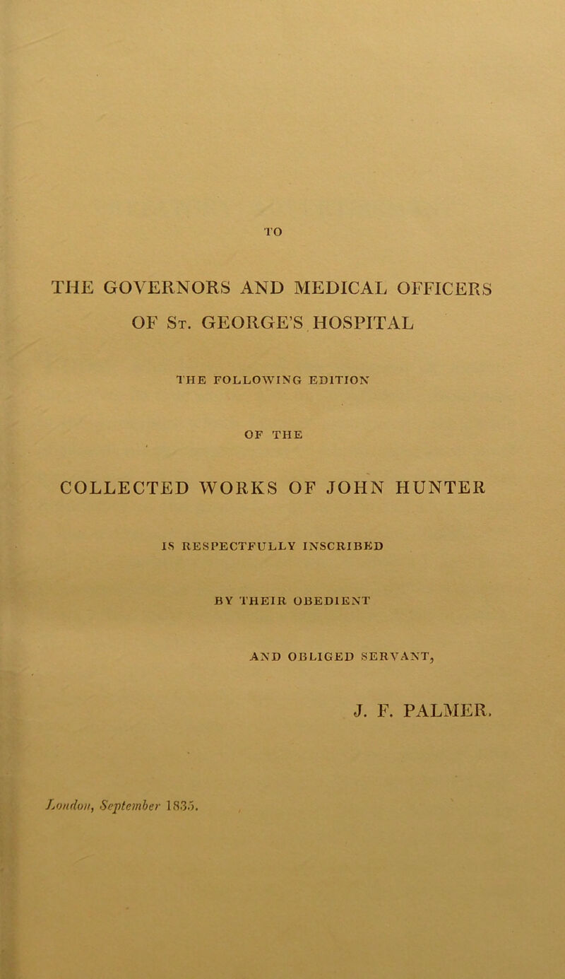 TO THE GOVERNORS AND MEDICAL OFFICERS OF St. GEORGE S HOSPITAL THE FOLLOWING EDITION OF THE COLLECTED WORKS OF JOHN HUNTER IS RESPECTFULLY INSCRIBED BY THEIR OBEDIENT AND OBLIGED SERVANT, J. F. PALMER. London, September 1835.