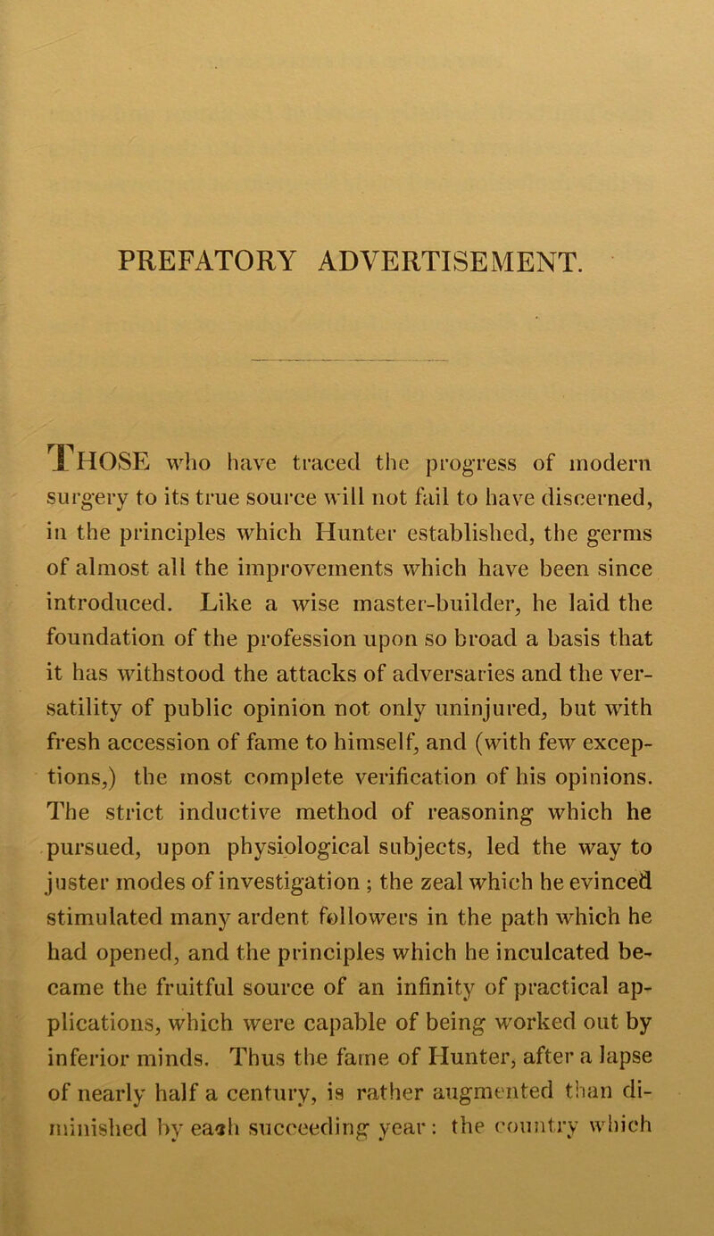 PREFATORY ADVERTISEMENT. i HOSE who have traced the progress of modern surgery to its true source will not fail to have discerned, in the principles which Hunter established, the germs of almost all the improvements which have been since introduced. Like a wise master-builder, he laid the foundation of the profession upon so broad a basis that it has withstood the attacks of adversaries and the ver- satility of public opinion not only uninjured, but with fresh accession of fame to himself, and (with few excep- tions,) the most complete verification of his opinions. The strict inductive method of reasoning which he pursued, upon physiological subjects, led the way to juster modes of investigation ; the zeal which he evinced stimulated many ardent followers in the path which he had opened, and the principles which he inculcated be- came the fruitful source of an infinity of practical ap- plications, which were capable of being worked out by inferior minds. Thus the fame of Hunter, after a lapse of nearly half a century, is rather augmented than di- minished by eaah succeeding year: the country which