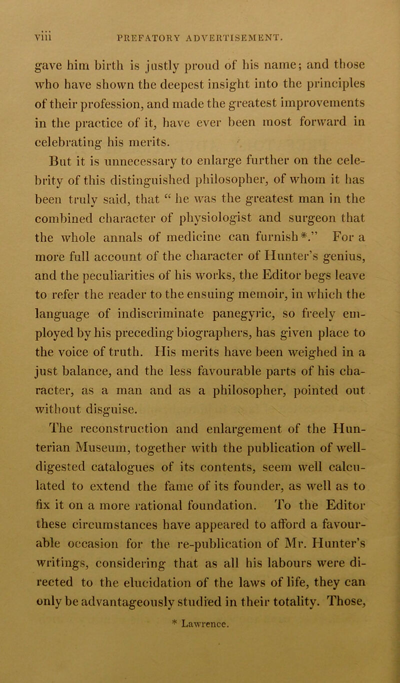 gave him birth is justly proud of his name; and those who have shown the deepest insight into the principles of their profession, and made the greatest improvements in the practice of it, have ever been most forward in celebrating his merits. But it is unnecessary to enlarge further on the cele- brity of this distinguished philosopher, of whom it has been truly said, that “ he was the greatest man in the combined character of physiologist and surgeon that the whole annals of medicine can furnish*.” Fora more full account of the character of Hunter’s genius, and the peculiarities of his works, the Editor begs leave to refer the reader to the ensuing memoir, in which the language of indiscriminate panegyric, so freely em- ployed by his preceding biographers, has given place to the voice of truth. His merits have been weighed in a just balance, and the less favourable parts of his cha- racter, as a man and as a philosopher, pointed out without disguise. The reconstruction and enlargement of the Hun- terian Museum, together with the publication of well- digested catalogues of its contents, seem well calcu- lated to extend the fame of its founder, as well as to fix it on a more rational foundation. To the Editor these circumstances have appeared to atford a favour- able occasion for the re-publication of Mr. Hunter’s writings, considering that as all his labours were di- rected to the elucidation of the laws of life, they can only be advantageously studied in their totality. Those, * Lawrence.