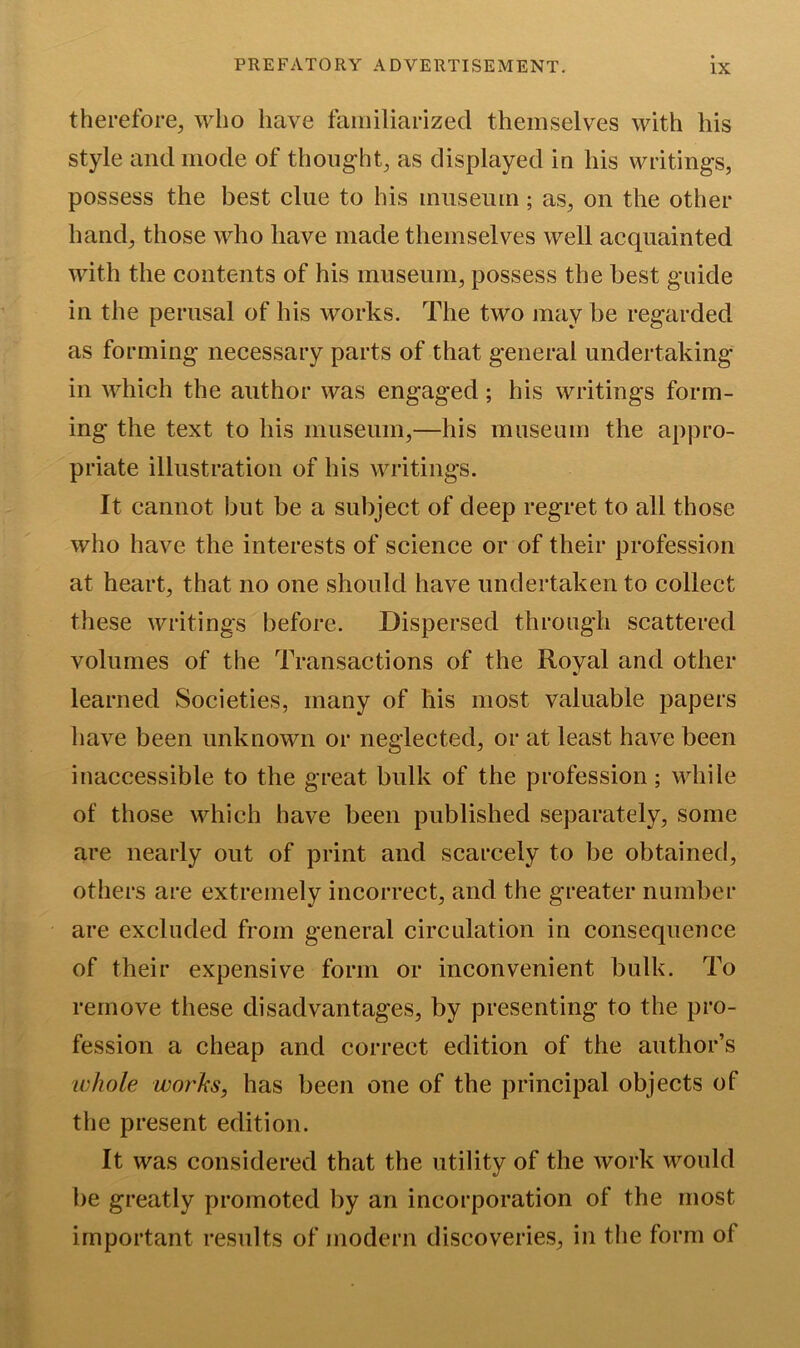 therefore, who have familiarized themselves with his style and mode of thought, as displayed in his writings, possess the best clue to his museum; as, on the other hand, those who have made themselves well acquainted with the contents of his museum, possess the best guide in the perusal of his works. The two may be regarded as forming necessary parts of that general undertaking in which the author was engaged; his writings form- ing the text to his museum,—his museum the appro- priate illustration of his writings. It cannot but be a subject of deep regret to all those who have the interests of science or of their profession at heart, that no one should have undertaken to collect these writings before. Dispersed through scattered volumes of the Transactions of the Royal and other learned Societies, many of his most valuable papers have been unknown or neglected, or at least have been inaccessible to the great bulk of the profession; while of those which have been published separately, some are nearly out of print and scarcely to be obtained, others are extremely incorrect, and the greater number are excluded from general circulation in consequence of their expensive form or inconvenient bulk. To remove these disadvantages, by presenting to the pro- fession a cheap and correct edition of the author’s whole works, has been one of the principal objects of the present edition. It was considered that the utility of the work would be greatly promoted by an incorporation of the most important results of modern discoveries, in the form of