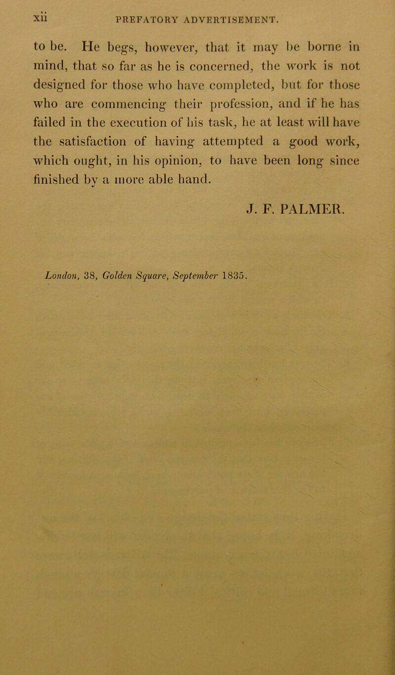 to be. He begs, however, that it may be borne in mind, that so far as he is concerned, the work is not designed for those who have completed, but for those who are commencing their profession, and if he has failed in the execution of his task, he at least will have the satisfaction of having attempted a good work, which ought, in his opinion, to have been long since finished by a more able hand. J. F. PALMER. London, 38, Golden Square, September 1835.