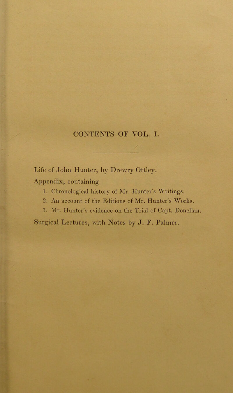 CONTENTS OF VOL. I. Life of John Hunter, by Drewry Ottley. Appendix, containing 1. Chronological history of Mr. Hunter’s Writings. 2. An account of the Editions of Mr. Hunter’s Works. 3. Mr. Hunter’s evidence on the Trial of Capt. Donellan. Surgical Lectures, with Notes by J. F. Palmer.