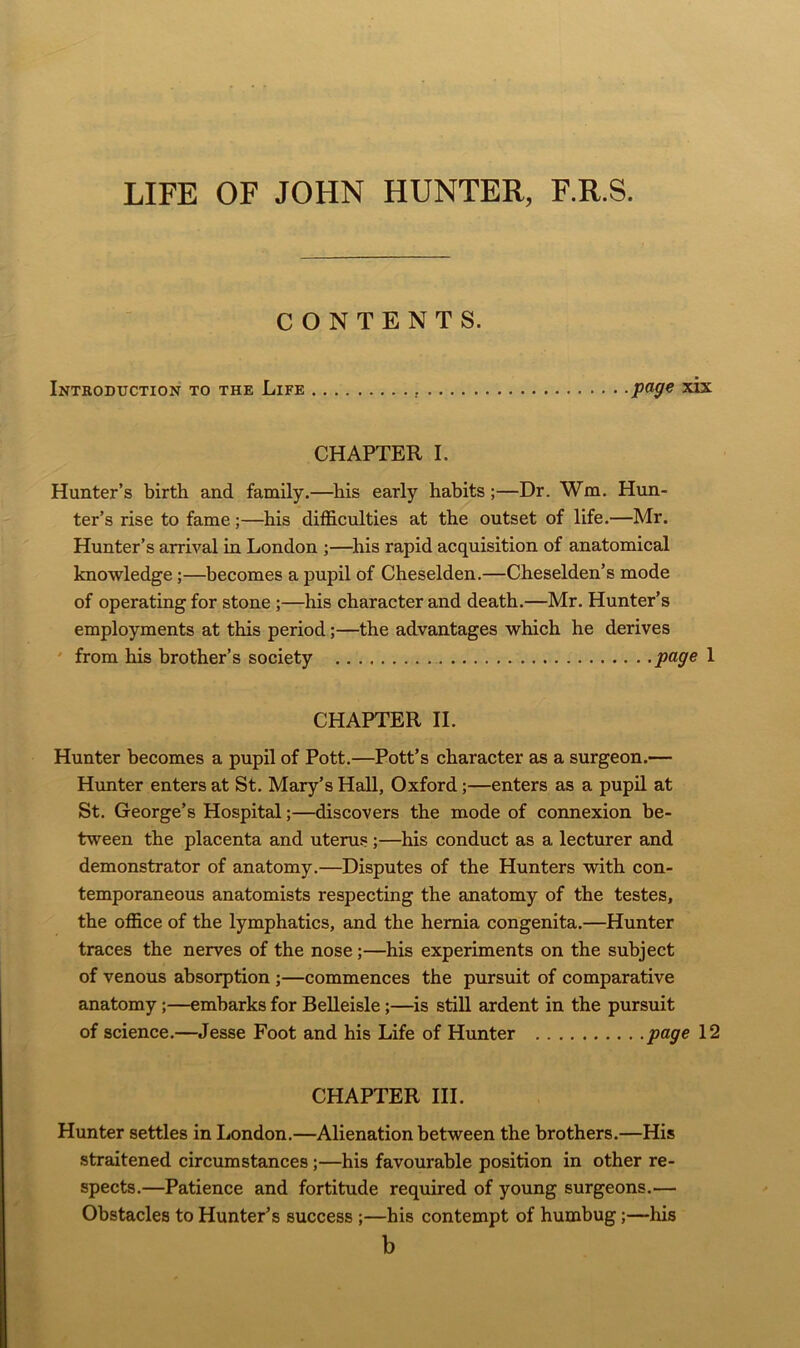 LIFE OF JOHN HUNTER, F.R.S. CONTENTS. Introduction to the Life page xix CHAPTER I. Hunter’s birth and family.—his early habits;—Dr. Wm. Hun- ter’s rise to fame ;—his difficulties at the outset of life.—Mr. Hunter’s arrival in London ;—his rapid acquisition of anatomical knowledge;—becomes a pupil of Cheselden.—Cheselden’s mode of operating for stone ;—his character and death.—Mr. Hunter’s employments at this period;—the advantages which he derives from his brother’s society page 1 CHAPTER II. Hunter becomes a pupil of Pott.—Pott’s character as a surgeon.— Hunter enters at St. Mary’s Hall, Oxford;—enters as a pupil at St. George’s Hospital;—discovers the mode of connexion be- tween the placenta and uterus ;—his conduct as a lecturer and demonstrator of anatomy.—Disputes of the Hunters with con- temporaneous anatomists respecting the anatomy of the testes, the office of the lymphatics, and the hernia congenita.—Hunter traces the nerves of the nose;—his experiments on the subject of venous absorption ;—commences the pursuit of comparative anatomy;—embarks for Belleisle;—is still ardent in the pursuit of science.—Jesse Foot and his Life of Hunter page 12 CHAPTER III. Hunter settles in London.—Alienation between the brothers.—His straitened circumstances ;—his favourable position in other re- spects.—Patience and fortitude required of young surgeons.— Obstacles to Hunter’s success ;—his contempt of humbug;—his b