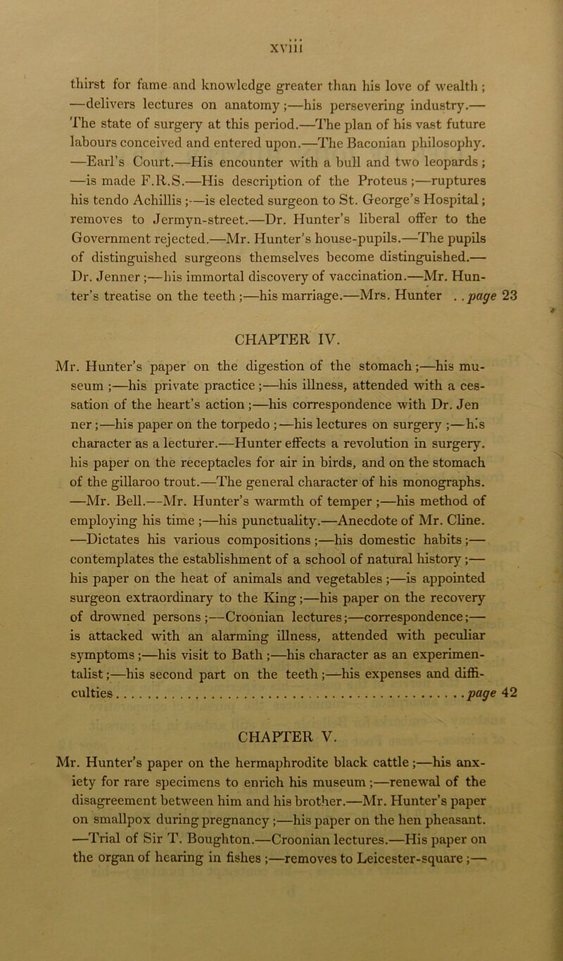 thirst for fame and knowledge greater than his love of wealth ; —delivers lectures on anatomy ;—his persevering industry.— The state of surgeiy at this period.—The plan of his vast future labours conceived and entered upon.—The Baconian philosophy. —Earl’s Court.—His encounter with a bull and two leopards; —is made F.R.S.—His description of the Proteus;—ruptures his tendo Acliillis ;—is elected surgeon to St. George’s Hospital; removes to Jermyn-street.—Dr. Hunter’s liberal offer to the Government rejected.—Mr. Hunter’s house-pupils.—The pupils of distinguished surgeons themselves become distinguished.— Dr. Jenner;—his immortal discovery of vaccination.—Mr. Hun- ter’s treatise on the teeth;—his marriage.—Mrs. Hunter . .page 23 CHAPTER IV. Mr. Hunter’s paper on the digestion of the stomach;—his mu- seum ;—his private practice ;—his illness, attended with a ces- sation of the heart’s action ;—his correspondence with Dr. Jen ner;—his paper on the torpedo ;—his lectures on surgery ;—his character as a lecturer.—Hunter effects a revolution in surgery, his paper on the receptacles for air in birds, and on the stomach of the gillaroo trout.—The general character of his monographs. —Mr. Bell.—Mr. Hunter’s warmth of temper ;—his method of employing his time ;—his punctuality.—Anecdote of Mr. Cline. ■—Dictates his various compositions ;—his domestic habits ;— contemplates the establishment of a school of natural history;— his paper on the heat of animals and vegetables;—is appointed surgeon extraordinary to the King;—his paper on the recovery of drowned persons;—Croonian lectures;—correspondence;— is attacked with an alarming illness, attended with peculiar symptoms ;—his visit to Bath ;—his character as an experimen- talist ;—his second part on the teeth ;—his expenses and diffi- culties page 42 CHAPTER V. Mr. Hunter’s paper on the hermaphrodite black cattle;—his anx- iety for rare specimens to enrich his museum;—renewal of the disagreement between him and his brother.—Mr. Hunter’s paper on smallpox during pregnancy;—his paper on the hen pheasant. —Trial of Sir T. Bougliton.—Croonian lectures.—His paper on the organ of hearing in fishes ;—removes to Leicester-square ;—