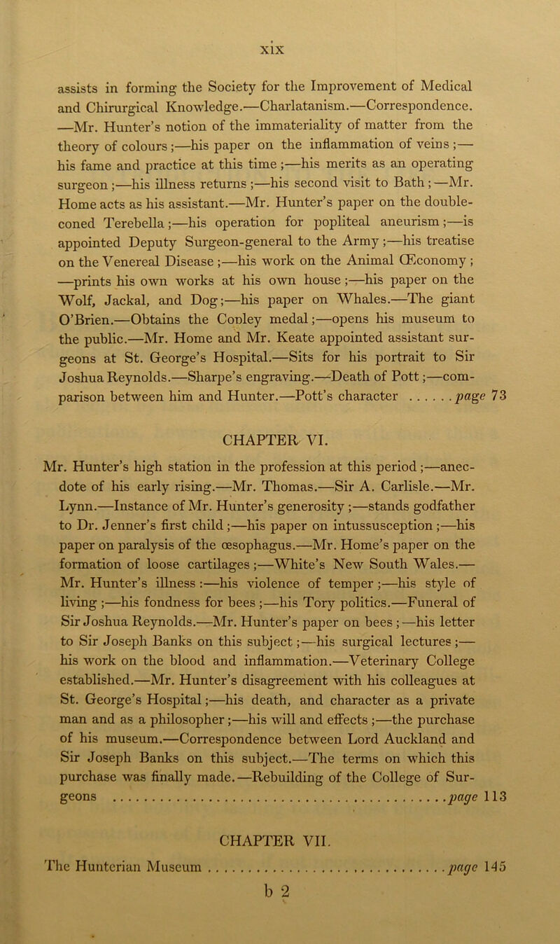 assists in forming the Society for the Improvement of Medical and Chirurgical Knowledge.—Charlatanism.—Correspondence. —Mr. Hunter’s notion of the immateriality of matter from the theory of colours ;—his paper on the inflammation of veins ;— his fame and practice at this time;—his merits as an operating surgeon ;—his illness returns ;—his second visit to Bath ;—Mr. Home acts as his assistant.—Mr. Hunter’s paper on the double- coned Terebella ;—his operation for popliteal aneurism;—is appointed Deputy Surgeon-general to the Army ;—his treatise on the Venereal Disease ;—his work on the Animal GEconomy ; —prints his own works at his own house;—his paper on the Wolf, Jackal, and Dog;—his paper on Whales.—The giant O’Brien.—Obtains the Cooley medal;—opens his museum to the public.—Mr. Home and Mr. Keate appointed assistant sur- geons at St. George’s Hospital.—Sits for his portrait to Sir Joshua Reynolds.—Sharpe’s engraving.—Death of Pott;—com- parison between him and Hunter.—Pott’s character page 73 CHAPTER VI. Mr. Hunter’s high station in the profession at this period ;—anec- dote of his early rising.—Mr. Thomas.—Sir A. Carlisle.—Mr. Lynn.—Instance of Mr. Hunter’s generosity ;—stands godfather to Dr. Jenner’s first child ;—his paper on intussusception ;—his paper on paralysis of the oesophagus.—Mr. Home’s paper on the formation of loose cartilages;—White’s New South Wales.— Mr. Hunter’s illness :—his violence of temper ;—his style of living ;—his fondness for bees ;—his Tory politics.—Funeral of Sir Joshua Reynolds.—Mr. Hunter’s paper on bees ;—his letter to Sir Joseph Banks on this subject;—his surgical lectures;— his work on the blood and inflammation.—Veterinary College established.—Mr. Hunter’s disagreement with his colleagues at St. George’s Hospital;—his death, and character as a private man and as a philosopher;—his will and effects ;—the purchase of his museum.—Correspondence between Lord Auckland and Sir Joseph Banks on this subject.—The terms on which this purchase was finally made.—Rebuilding of the College of Sur- geons page 113 CHAPTER VII. b 2 The Hunterian Museum page 145