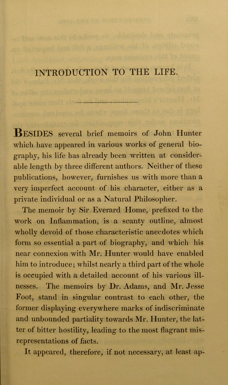 INTRODUCTION TO THE LIFE. Besides several brief memoirs of John Hunter which have appeared in various works of general bio- graphy, his life has already been written at consider- able length by three different authors. Neither of these publications, however, furnishes us with more than a very imperfect account of his character, either as a private individual or as a Natural Philosopher. The memoir by Sir Everard Home, prefixed to the work on Inflammation, is a scanty outline, almost wholly devoid of those characteristic anecdotes which form so essential a part of biography, and which his near connexion with Mr. Hunter would have enabled him to introduce; whilst nearly a third part of the whole is occupied with a detailed account of his various ill- nesses. The memoirs by Dr. Adams, and Mr. Jesse Foot, stand in singular contrast to each other, the former displaying everywhere marks of indiscriminate and unbounded partiality towards Mr. Hunter, the lat- ter of bitter hostility, leading to the most flagrant mis- representations of facts. It appeared, therefore, if not necessary, at least ap-