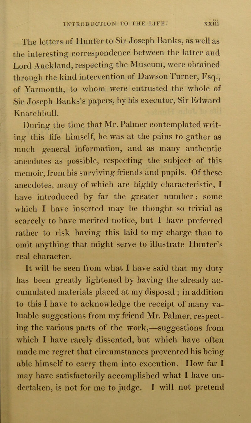 The letters of Hunter to Sir Joseph Banks, as well as the interesting* correspondence between the latter and Lord Auckland, respecting* the Museum, were obtained through the kind intervention of Dawson Turner, Esq., of Yarmouth, to whom were entrusted the whole of Sir Joseph Banks’s papers, by his executor, Sir Edward Knatchbull. During the time that Mr. Palmer contemplated writ- ing* this life himself, he was at the pains to gather as much general information, and as many authentic anecdotes as possible, respecting the subject of this memoir, from his surviving friends and pupils. Of these anecdotes, many of which are highly characteristic, I have introduced by far the greater number; some which I have inserted may be thought so trivial as scarcely to have merited notice, but I have preferred rather to risk having this laid to my charge than to omit anything that might serve to illustrate Hunter’s real character. It will be seen from what I have said that my duty has been greatly lightened by having the already ac- cumulated materials placed at my disposal; in addition to this I have to acknowledge the receipt of many va- luable suggestions from my friend Mr. Palmer, respect- ing the various parts of the work,—suggestions from which I have rarely dissented, but which have often made me regret that circumstances prevented his being able himself to carry them into execution. How far I may have satisfactorily accomplished what I have un- dertaken, is not for me to judge. I will not pretend