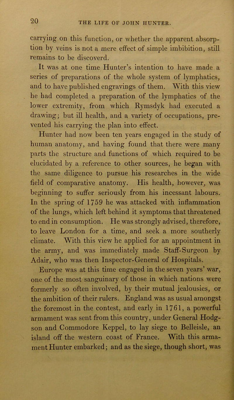 carrying on this function, or whether the apparent absorp- tion hy veins is not a mere effect of simple imbibition, still remains to be discoverd. It was at one time Hunter’s intention to have made a series of preparations of the whole system of lymphatics, and to have published engravings of them. With this view he had completed a preparation of the lymphatics of the lower extremity, from which Rymsdyk had executed a drawing; but ill health, and a variety of occupations, pre- vented his carrying the plan into effect. Hunter had now been ten years engaged in the study of human anatomy, and having found that there were many parts the structure and functions of which required to be elucidated by a reference to other sources, he began with the same diligence to pursue his researches in the wide field of comparative anatomy. His health, however, was beginning to suffer seriously from his incessant labours. In the spring of 1759 he was attacked with inflammation of the lungs, which left behind it symptoms that threatened to end in consumption. He was strongly advised, therefore, to leave London for a time, and seek a more southerly- climate. With this view he applied for an appointment in the army, and was immediately made Staff-Surgeon by Adair, who was then Inspector-General of Hospitals. Europe was at this time engaged in the seven years’ war, one of the most sanguinary of those in which nations were formerly so often involved, by their mutual jealousies, or the ambition of their rulers. England was as usual amongst the foremost in the contest, and early in 1761, a powerful armament was sent from this country, under General Hodg- son and Commodore Keppel, to lay siege to Belleisle, an island off the western coast of France. With this arma- ment Hunter embarked; and as the siege, though short, was