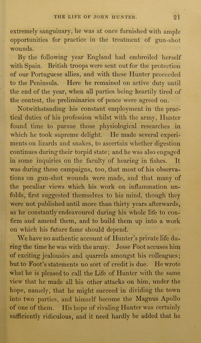 extremely sanguinary, he was at once furnished with ample opportunities for practice in the treatment of gun-shot wounds. By the following year England had embroiled herself with Spain. British troops were sent out for the protection of our Portuguese allies, and with these Hunter proceeded to the Peninsula. Here he remained on active duty until the end of the year, when all parties being heartily tired of the contest, the preliminaries of peace were agreed on. Notwithstanding his constant employment in the prac- tical duties of his profession whilst with the army, Hunter found time to pursue those physiological researches in which he took supreme delight. He made several experi- ments on lizards and snakes, to ascertain whether digestion continues during their torpid state; and he was also engaged in some inquiries on the faculty of hearing in fishes. It was during these campaigns, too, that most of his observa- tions on gun-shot wounds were made, and that many of the peculiar views which his work on inflammation un- folds, first suggested themselves to his mind, though they were not published until more than thirty years afterwards, as he constantly endeavoured during his whole life to con- firm and amend them, and to build them up into a work on which his future fame should depend. We have no authentic account of Hunter’s private life du- ring the time he was with the army. Jesse Foot accuses him of exciting jealousies and quarrels amongst his colleagues; but to Foot’s statements no sort of credit is due. He wrote what he is pleased to call the Life of Hunter with the same view that he made all his other attacks on him, under the hope, namely, that he might succeed in dividing the town into two parties, and himself become the Magnus Apollo of one of them. His hope of rivaling Hunter was certainly sufficiently ridiculous, and it need hardly be added that he