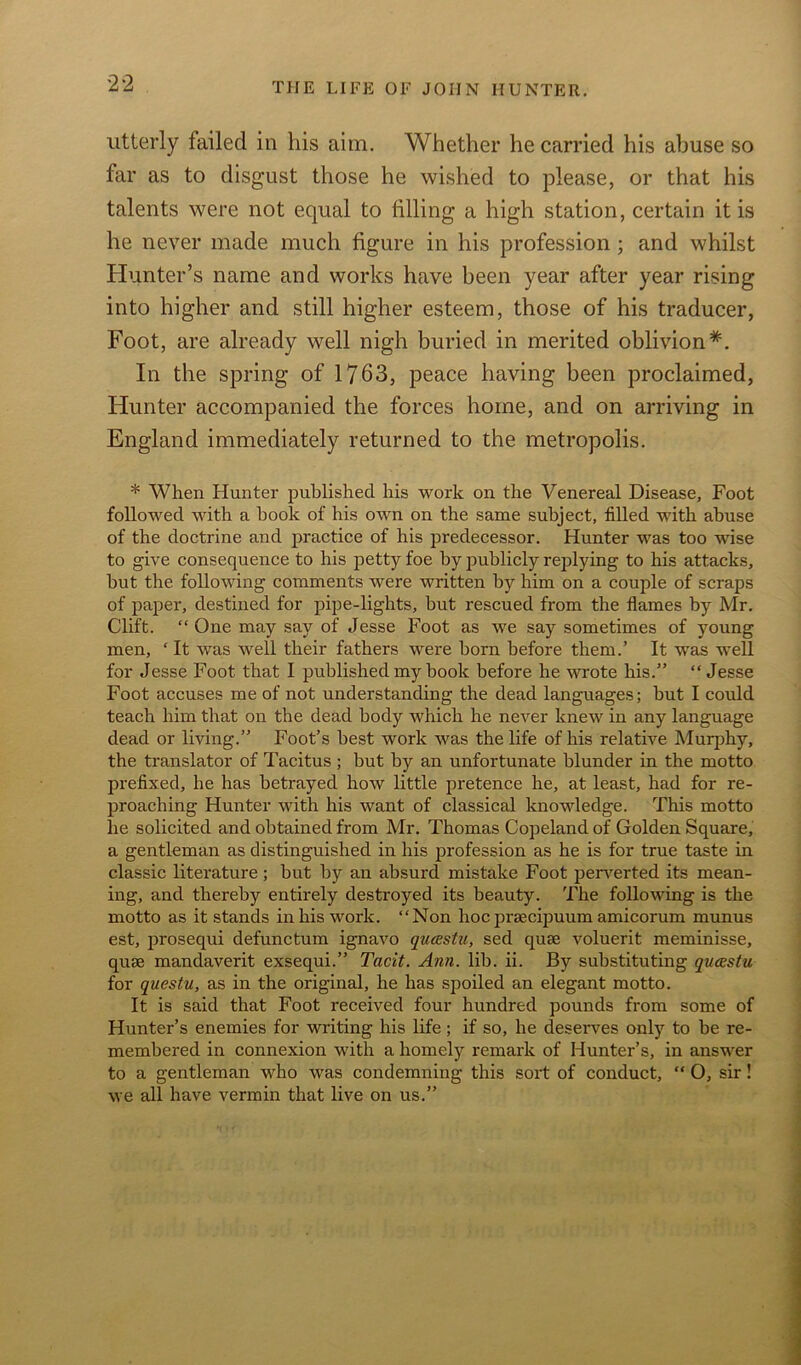 utterly failed in his aim. Whether he carried his abuse so far as to disgust those he wished to please, or that his talents were not equal to filling a high station, certain it is he never made much figure in his profession ; and whilst Hunter’s name and works have been year after year rising into higher and still higher esteem, those of his traducer, Foot, are already well nigh buried in merited oblivion*. In the spring of 1763, peace having been proclaimed, Hunter accompanied the forces home, and on arriving in England immediately returned to the metropolis. * When Hunter published his work on the Venereal Disease, Foot followed with a book of his own on the same subject, filled with abuse of the doctrine and practice of his predecessor. Hunter was too wise to give consequence to his petty foe by publicly replying to his attacks, but the following comments were written by him on a couple of scraps of paper, destined for pipe-lights, but rescued from the flames by Mr. Clift. “ One may say of Jesse Foot as we say sometimes of young men, ‘ It was well their fathers were born before them.’ It was well for Jesse Foot that I published my book before he wrote his.” “ Jesse Foot accuses me of not understanding the dead languages; but I could teach him that on the dead body which he never knew in any language dead or living.” Foot’s best work was the life of his relative Murphy, the translator of Tacitus ; but by an unfortunate blunder in the motto prefixed, he has betrayed how little pretence he, at least, had for re- proaching Hunter with his want of classical knowledge. This motto he solicited and obtained from Mr. Thomas Copeland of Golden Square, a gentleman as distinguished in his profession as he is for true taste in classic literature; but by an absurd mistake Foot perverted its mean- ing, and thereby entirely destroyed its beauty. The following is the motto as it stands in his work. “Non hoc prsecipuum amicorum munus est, prosequi defunctum ignavo qucestu, sed quae voluerit meminisse, quEB mandaverit exsequi.” Tacit. Ann. lib. ii. By substituting qucestu for questu, as in the original, he has spoiled an elegant motto. It is said that Foot received four hundred pounds from some of Hunter’s enemies for writing his life ; if so, he deserves only to be re- membered in connexion with a homely remark of Hunter’s, in answer to a gentleman who was condemning this sort of conduct, “ O, sir! we all have vermin that live on us.”